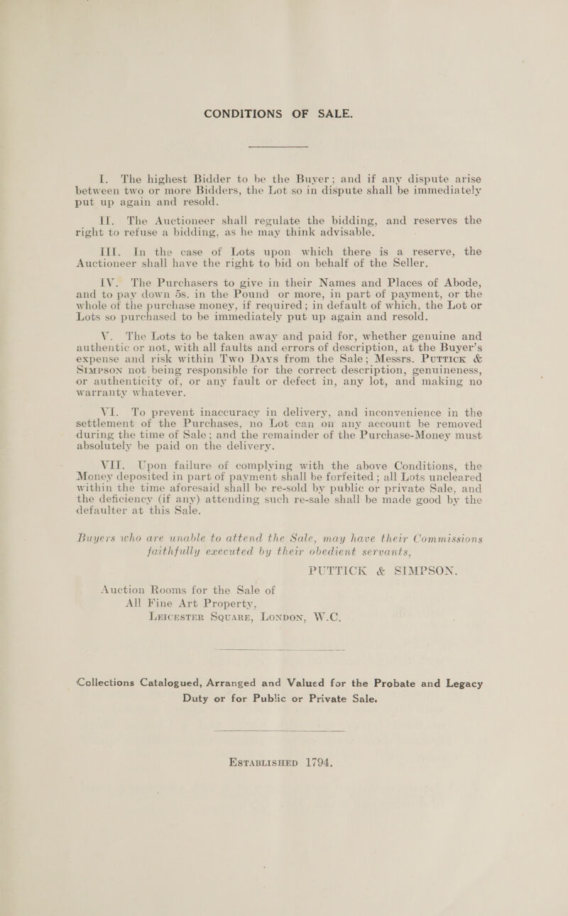CONDITIONS OF SALE. I. The highest Bidder to be the Buyer; and if any dispute arise between two or more Bidders, the Lot so in dispute shall be immediately put up again and resold. Il. The Auctioneer shall regulate the bidding, and reserves the right to refuse a bidding, as he may think advisable. III. In the case of Lots upon which there is a reserve, the Auctioneer shall have the right to bid on behalf of the Seller. IV. The Purchasers to give in their Names and Places of Abode, and to pay down 5s. in the Pound or more, in part of payment, or the whole of the purchase money, if required; in default of which, the Lot or Lots so purchased to be immediately put up again and resold. V. The Lots to be taken away and paid for, whether genuine and authentic or not, with all faults and errors of description, at the Buyer’s expense and risk within Two Days from the Sale; Messrs. Puttick &amp; StmpPson not being responsible for the correct description, genuineness, or authenticity of, or any fault or defect in, any lot, and making no warranty whatever. VI. To prevent inaccuracy in delivery, and inconvenience in the settlement of the Purchases, no Lot can on any account be removed during the time of Sale; and the remainder of the Purchase-Money must absolutely be paid on the delivery. VII. Upon failure of complying with the above Conditions, the Money deposited in part of payment shall be forfeited ; all Lots uncleared within the time aforesaid shall be re-sold by public or private Sale, and the deficiency Gf any) attending such re-sale shall be made good by the defaulter at this Sale. Buyers who are unable to attend the Sale, may have their Commissions faithfully executed by their obedient servants, PUTTICK &amp; SIMPSON. Auction Rooms for the Sale of All Fine Art Property, LEICESTER Square, London, W.C.  Collections Catalogued, Arranged and Valued for the Probate and Legacy Duty or for Public or Private Sale.  ESTABLISHED 1794.