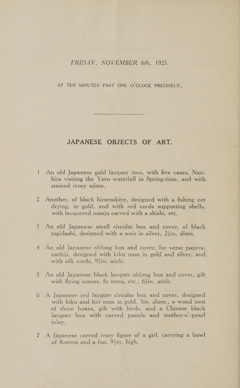QD a FRIDAY, NOVEMBER 6th, 1925. AT TEN MINUTES PAST ONE O'CLOCK PRECISELY. JAPANESE OBJECTS OF ART. An old Japanese gold lacquer inro, with five cases, Nari- hira visiting the Yoro waterfall in Spring-time, and with stained ivory ojime. Another, of black hiramakiye, designed with a fishing net drying, in gold, and with red cords supporting shells, with lacquered manju carved with a shishi, etc. An old Japanese small circular box and cover, of black togidashi, designed with a weir in silver, 2}in. diam. An old Japanese oblong box and cover, for verse papers, nashiji, designed with kiku mon in gold and silver, and with silk cords, 9in. wide. An old Japanese black lacquer oblong box and cover, gilt with flying cranes, fir trees, etc., 6%in. wide. A Japanese red lacquer circular box and cover, designed with kiku and kiri mon in gold, 3in. diam., a wood nest. of three boxes, gilt with birds, and a Chinese black lacquer box with carved panels and mother-o -pearl inlay. A Japanese carved ivory figure of a girl, carrying a bowl of flowers and a fan, 94in. high.
