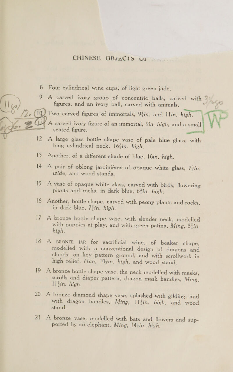 CHINESE OBsnCis wx 8 Four cylindrical wine cups, of light green jade. a 9 A carved ivory group of concentric balls, carved with @ i, figures, and an ivory ball, carved with animals. ” esp erase, Two carved figures of immortals, 94in. and I lin. high. i Wi a ¢ ma iQ a q ws he aw, va heal W ' A carved ivory figure of an immortal, 9in, high, and a small seated figure. ©  A large glass bottle shape vase of pale blue glass, with long cylindrical neck, 16%in. high. 13. Another, of a different shade of blue, I6in. high. 14 A pair of oblong jardiniéres of opaque white glass, 7in, wide, and wood stands. 15 A vase of opaque white glass, carved with birds, flowering plants and rocks, in dark blue, 63in. high. 16 Another, bottle shape, carved with peony plants and rocks, in dark blue, 7#in. high. I7 A bronze bottle shape vase, with slender neck, modelled with puppies at play, and with green patina, Ming, 8iin. high. 18 A BRONZE JAR for sacrificial wine, of beaker shape, modelled with a conventional design of dragons and clouds, on key pattern ground, and with scrollwork in high relief, Han, 103in. high, and wood stand. 19 A bronze bottle shape vase, the neck modelled with masks, scrolls and diaper pattern, dragon mask handles, Ming, l14in. high. 20 A bronze diamond shape vase, splashed with gilding, and with dragon handles, Ming, I14in. high, and wood stand. 21 A bronze vase, modelled with bats and flowers and sup- ported by an elephant, Ming, 141in. high.