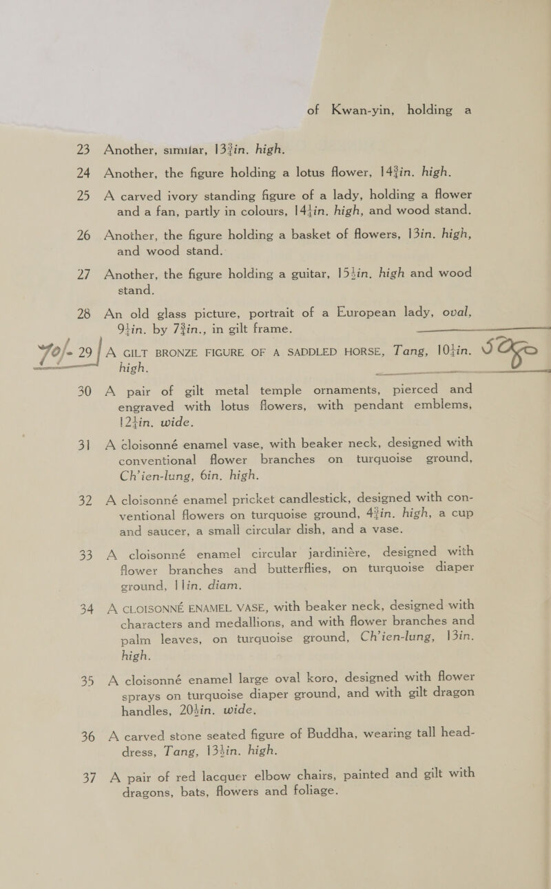 23 24 2 26 7 28 70/- - 29} SRE RIT 30 3] 32 34 36 5] of Kwan-yin, holding a Another, simular, 133in. high. Another, the figure holding a lotus flower, 14?in. high. A carved ivory standing figure of a lady, holding a flower and a fan, partly in colours, 144in. high, and wood stand. Another, the figure holding a basket of flowers, 13in. high, and wood stand.: Another, the figure holding a guitar, 154in. high and wood stand. An old glass picture, portrait of a European lady, oval, Olin. by 7%in., A GILT BRONZE FIGURE OF A SADDLED HORSE, Tang, 10¢in. high. in gilt frame. eb LE Cb “aad with pendant emblems, A pair of gilt metal temple ornaments, engraved with lotus flowers, |21in. wide. A cloisonné enamel vase, with beaker neck, designed with conventional flower branches turquoise ground, Ch’ien-lung, 6in. high. on A cloisonné enamel pricket candlestick, designed with con- ventional flowers on turquoise ground, 4?in. high, a cup and saucer, a small circular dish, and a vase. A cloisonné enamel circular jardiniére, designed with Gower branches and butterflies, on turquoise diaper ground, | lin. diam. A. CLOISONNE ENAMEL VASE, with beaker neck, designed with characters and medallions, and with flower branches and palm leaves, on turquoise ground, Ch’ien-lung, 13in. high. A cloisonné enamel large oval koro, designed with flower sprays on turquoise diaper ground, and with gilt dragon handles, 204in. wide. A carved stone seated figure of Buddha, wearing tall head- dress, Tang, 134in. high. A pair of red lacquer elbow chairs, painted and gilt with dragons, bats, flowers and foliage.  in. SO