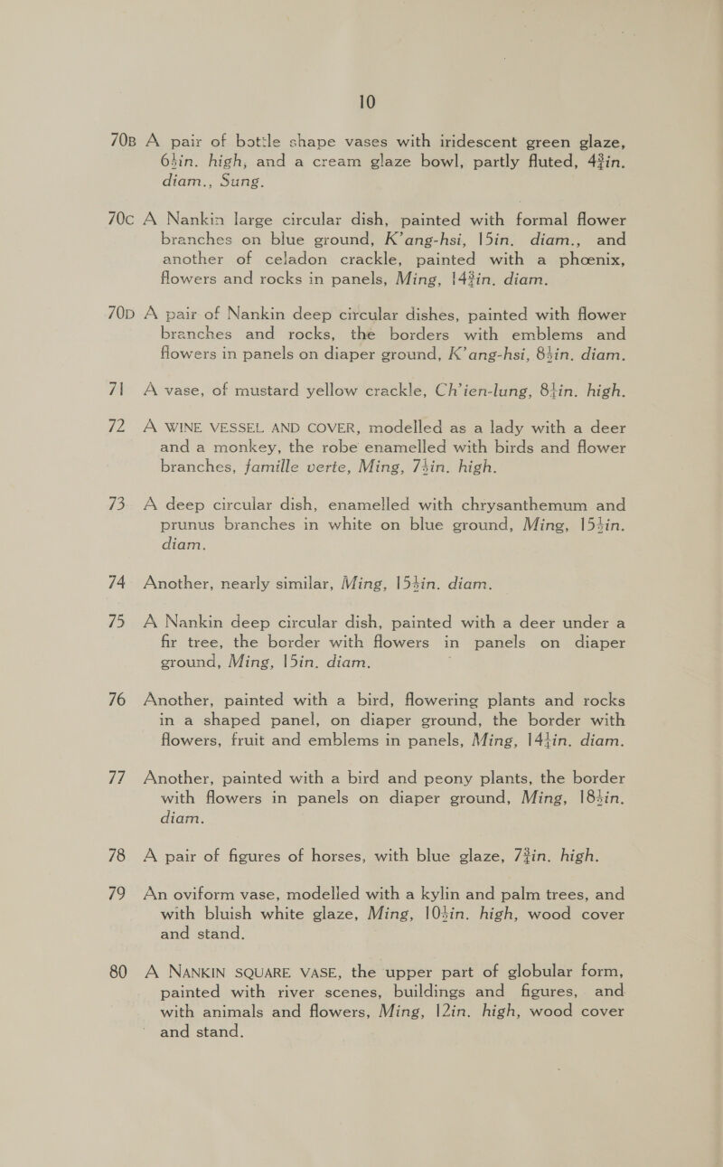 70B A pair of bottle shape vases with iridescent green glaze, 64in. high, and a cream glaze bowl, partly fluted, 4#in. diam., Sung. 70c A Nankin large circular dish, painted with formal flower branches on blue ground, K’ang-hsi, 15in. diam., and another of celadon crackle, painted with a phcenix, flowers and rocks in panels, Ming, !4%in. diam. 70d A pair of Nankin deep circular dishes, painted with flower branches and rocks, the borders with emblems and flowers in panels on diaper ground, K’ang-hsi, 83in. diam. 71 A vase, of mustard yellow crackle, Ch’ien-lung, 8+tin. high. 72 A WINE VESSEL AND COVER, modelled as a lady with a deer and a monkey, the robe enamelled with birds and flower branches, famille verte, Ming, 74in. high. 73. A deep circular dish, enamelled with chrysanthemum and prunus branches in white on blue ground, Ming, 1[5tin. diam. 74 Another, nearly similar, Ming, 154in. diam. 75 A Nankin deep circular dish, painted with a deer under a fir tree, the border with flowers in panels on diaper ground, Ming, |5in. diam. 76 Another, painted with a bird, fowering plants and rocks in a shaped panel, on diaper ground, the border with flowers, fruit and emblems in panels, Ming, |44in. diam. 77 Another, painted with a bird and peony plants, the border with flowers in panels on diaper ground, Ming, |8tin. diam. 78 A pair of figures of horses, with blue glaze, 7#in. high. 79 An oviform vase, modelled with a kylin and palm trees, and with bluish white glaze, Ming, 104in. high, wood cover and stand. 80 A NANKIN SQUARE VASE, the upper part of globular form, painted with river scenes, buildings and figures, and with animals and flowers, Ming, |2in. high, wood cover and stand.