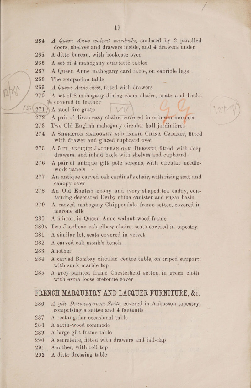   17 264 A Queen Anne walnut wardrobe, enclosed by 2 panelled doors, shelves and drawers inside, and 4 drawers under 266 A set of 4 mahogany quartette tables 267 &lt;A Queen Anne mahogany card table, on cabriole legs 268 The companion table 269 &lt;A Queen Anne chest, titted with drawers 270 A set of 8 mahogany dining-room chairs, seats and backs Ys covered in leather J \ j i, ; 4 —, OTD A pair of divan easy chairs, savored i in crimson’ morocco 273 Two Old English mahogany circular hall jardiniéres 274 A SHERATON MAHOGANY AND INLAID CHINA CABINET, fitted with drawer and glazed cupboard over drawers, and inlaid back with shelves and cupboard 276 A pair of antique gilt pole screens, with circular needle- ‘work panels 277 An antique carved oak cardinal’s chair, with rising seat and canopy over 278 An Old English ebony and ivory shaped tea caddy, con- taining decorated Derby china canister and sugar basin 279 A carved mahogany Chippendale frame settee, covered in marone silk 280 A mirror, in Queen Anne walnut-wood frame 280A ‘Two Jacobean oak elbow chairs, seats covered in tapestry 281 A similar lot, seats covered in velvet 282 A carved oak monk’s bench 283 Another 284 A carved Bombay circular centre table, on tripod support, with sunk marble top 285 A grey painted frame Chesterfield settee, in sie cloth, with extra loose cretonne cover FRENCH MARQUETRY AND LACQUER FURNITURE, &amp;e. 286 A gilt Drawing-room Suite, covered in Aubusson tapestry, comprising a settee and 4 fauteuils 287 A rectangular occasional table 288 A satin-wood commode 289 A large gilt frame table 290 A secretaire, fitted with drawers and fall-flap 291 Another, with roll top 292 A ditto dressing table