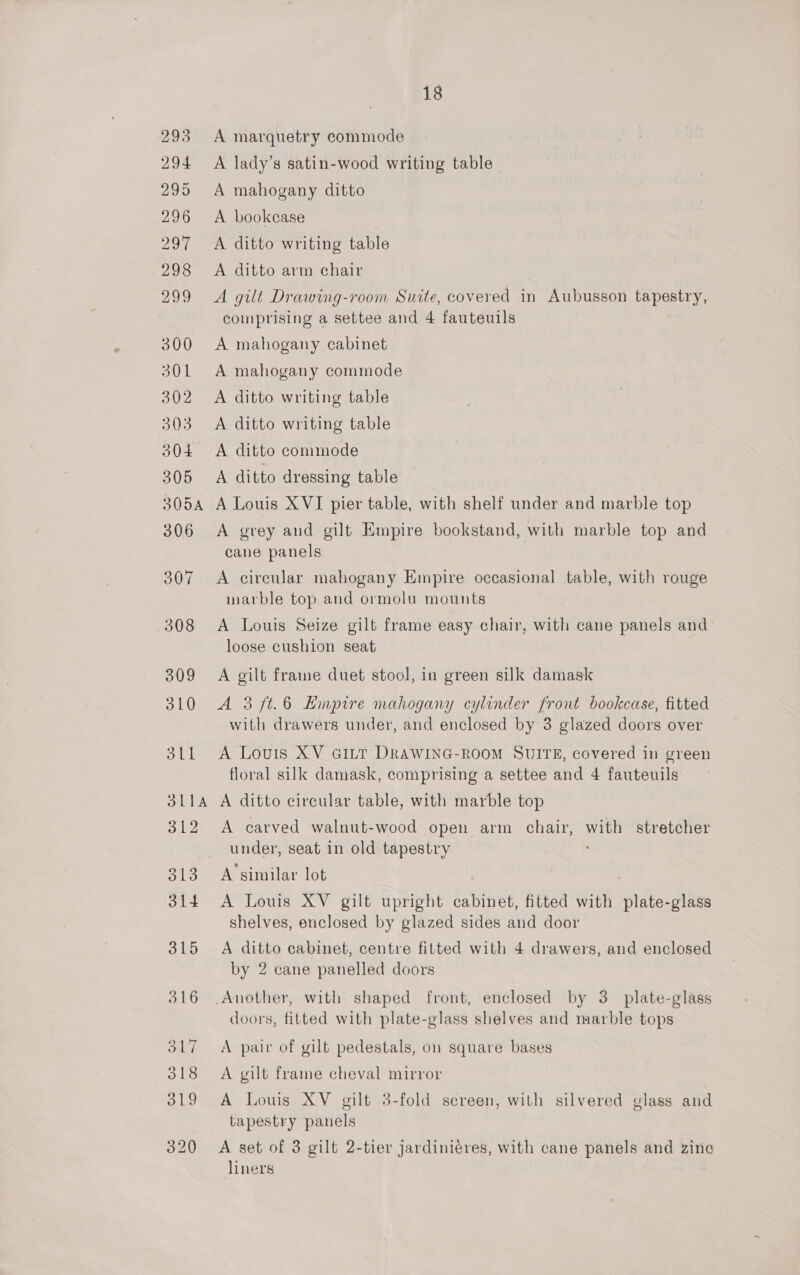 A marquetry commode A lady’s satin-wood writing table A mahogany ditto A bookcase A ditto writing table A ditto arm chair A gilt Drawing-room Suite, covered in Aubusson tapestry, comprising a settee and 4 fauteuils A mahogany cabinet A mahogany commode A ditto writing table A ditto writing table A ditto commode A ditto dressing table A Louis XVI pier table, with shelf under and marble top A grey and gilt Empire bookstand, with marble top and cane panels A circular mahogany Empire occasional table, with rouge marble top and ormolu mounts A Louis Seize gilt frame easy chair, with cane panels and loose cushion seat A gilt frame duet stool, in green silk damask A 3 ft.6 Hinpire mahogany cylinder front bookcase, fitted with drawers under, and enclosed by 3 glazed doors over A Louis XV GILT DRAWING-ROOM SUITE, covered in green floral silk damask, comprising a settee and 4 fauteuils A ditto circular table, with marble top A carved walnut-wood open arm chair, with stretcher under, seat in old tapestry . A’similar lot | A Louis XV gilt upright cabinet, fitted with plate-glass shelves, enclosed by glazed sides and door A ditto cabinet, centre fitted with 4 drawers, and enclosed by 2 cane panelled doors doors, fitted with plate-glass shelves and marble tops A pair of gilt pedestals, on square bases A gilt frame cheval mirror A Louis XV gilt 3-fold screen, with silvered glass and tapestry panels A set of 3 gilt 2-tier jardiniéres, with cane panels and zine liners