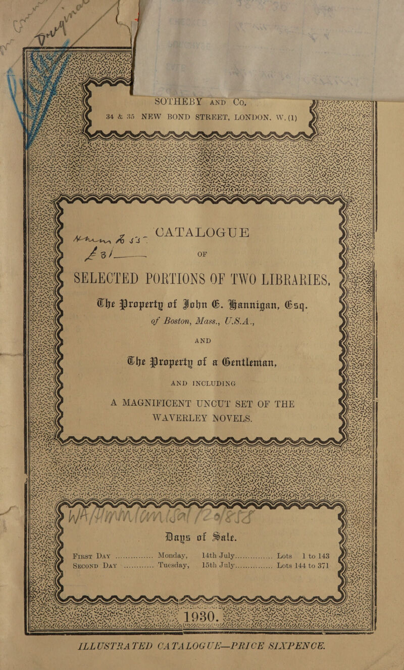                 Nise ss Pb SOTHEBY anp Co, 35 NEW BOND STREET, LONDON. W. (1) / “ le S) ANY PRS NF “~ IwX*« rae 4 ey S NE Rt y= Ca Zhe N Py              at NS ria we TR K / — s N ied ea 7 ats AS Ww ees pig WES RA NAN 4 4 ON S27 ( AY o ) VE é \7 ~ NZ. / =) Vs ~ Mv = K Y 7. X I € Mw Ad AVA “ NS ey af,   SST NST ON SSI ST AN SST Ve Sf NSS NSS ‘s SESE NSS sy SS N= at a eA fi — —los*— ~ = — os OO eed eS med PDS eI Ot AO NOI NN ‘2 fm j= Z apt Ra iy Ca Fa A ee an Aa FR ah Sd ea NE a OS Sn fF Pm Fm ef te LN i KET eek, DRO RO PIR TRON ROR UTR NRO ROTUNDA TRITON SRD URI SINAN ve VAIN NAT NAN NIA NINA MATS NTS MAES SSS NE SNS SSS ELALL OS SEMNEDS PNP N SEN SEN EP NPN NN ENP N PNT N PANNE ROY WABVES =&gt; &gt; FN SPIN I IRIN IRIN DIN DIN DPN DPR OGN SRN TITAN DNDN DS IAT KZ PROPRIO ROP ROY ROP RO EROPRRO TROTTER NT ROT ROOT ROPTE ROOT Ate PIV SIO SO SII I IPA OI IG IIS ISIS. NEN ce) NSO Ne 2M Ne NA Oe NN Oe NW NN, \4. S. N Ve — NS SIN Sle FLL FIFI NII AN SIA IAIN SIA SIAN ef Pe + SSP ESN Tapas Be See ES en Fy RE Cae PE en PE Pax ~ OR at a Ee Pe Cems C7 OURO BTV RTT RI Ty UA RIS RIVED AVRO IIR DIY BOUTY | S357 VED TY RSV RDI DIA EDA BTV RD PLY IO TG RAE A eT eT eT Ai aed tee tee Teeth ery sy a a iN ape: fs ZN 7S 1 ; Ne Be 1 CATALOGUE US) ie 2 jae OF | y) ne aS SELECTED PORTIONS OF TWO LIBRARIES, &gt; Ghe Property of John E. Bannigan, Esq. of Boston, Mass., U.S.A., AND ( Ghe Property of a Gentleman, . AND INCLUDING A MAGNIFICENT UNCUY SET OF THE WAVERLEY NOVELS.   « 4                                  ae % Lora) Stobe tia 4 1 Neb ms ela el my el ayy = LF aS SASS iss Sho SJ SESS SS heX Shey SIAN St NIA SS r~ Sp NS eS ag NA Calas NA ee NZ ve ene \ PAD FEROS ROMERO PRISZSAIZ a 2 ~ cS xe VS 44 4 % x / 44 ay i, » ™ NO] 4 = AY GS phe . 4 {Te Al My “I 4 Z, CE “7 ff AS. \ Sf ae 4 st ? v tai cA 1 ny f fy . es na) y é st nea) 17 ’ is x rss 4 ry }  2 ‘ - ~ re \ pie AS ~ LAS N au NaN ~ 1. 4xe Mw LS a ~ iN sxe  Baus of Sale. Athen Hirer Day ..0.0......).: Monday, L4thiulivee es We otes | Tto 143 a Ak Seconp Day ............ Tuesday, 15th July............... Lots 144 to 371   AAV. 7 S70 yN XN Og sts NZ BILGE A ‘ iy ‘ S11  a ne ~ ve 4     ipa Z Wass Ss HL An ey Hy, OFA) al AMES foe ~ . ———A—_A—_w—AaA~_a—Sa ~ BUNS, eremea ie. of Vers st tee OO Vaca ds masse tober ene ot Se Cs ry Sik Cha) “os FOIA ONAL p30 6 See Se ee hg Od me ON het EL Ee ON ed ee H = yet x rf ue Ss As MS Nlas Fred Pat) 2d ms my lane ase as lied By elms ~~ ae A PASS CANE MOAN LER OSORIO SAS SSAIC ANE DENTS NPT ie ree wpe erly ee SISSON SPAN STINGS es SANS AN Lie Pt aed - _ - x ~ vA = ~ Vs x mips Nfooe bere _— _ ~~ ~AN NS RNGaY AGO ee ALA NAY WAR AVAL AAA ALAN AEA © XREXA IRENA OA ORAS abe fe 3, oe ; aes 4L7 tse hi 4 s BAIR ESRI TSN NSN NEUSE SEARLE SANE SE NER ERIE ILI MILIAN IRIRE       ILLUSTRATED CATALOGULE—PRICE SIXPENCE.
