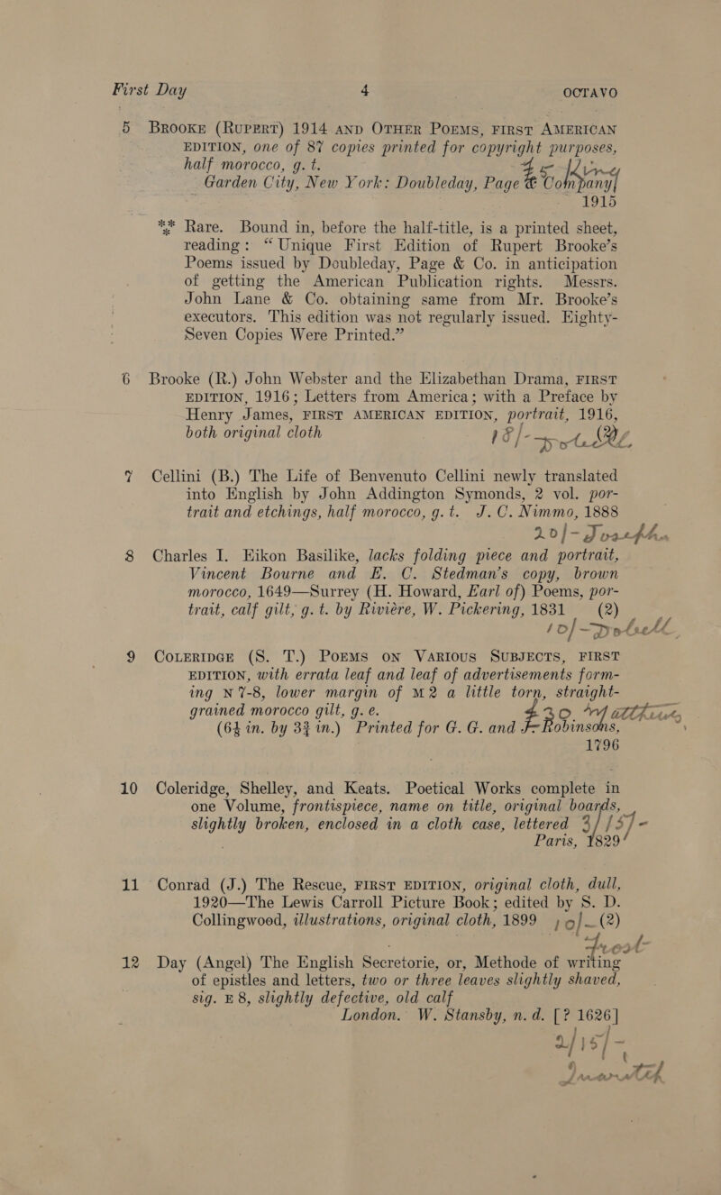 5 Brooke (Rupert) 1914 anp OTHER Poems, FIRST AMERICAN EDITION, one of 8% copies printed for copyright purposes, half morocco, g. t. £5 | : Garden City, New York: Doubleday, Page @ vol hens ee AAD % Rare. Bound in, before the haltf-title, is a printed sheet, reading: “ Unique First Edition of Rupert Brooke’s Poems issued by Doubleday, Page &amp; Co. in anticipation of getting the American Publication rights. Messrs. John Lane &amp; Co. obtaining same from Mr. Brooke’s executors. This edition was not regularly issued. Eighty- Seven Copies Were Printed.” 6 Brooke (R.) John Webster and the Elizabethan Drama, First EDITION, 1916; Letters from America; with a Preface by Henry James, FIRST AMERICAN EDITION, portrait, 1916, both original cloth 18 /- ote Bz ? Cellini (B.) The Life of Benvenuto Cellini newly translated into English by John Addington Symonds, 2 vol. por- trait and etchings, half morocco, g.t. J.C. Nimmo, 1888 XD | = Az vatttes 8 Charles I. Eikon Basilike, lacks folding piece and portrait, Vincent Bourne and E. C. Stedman’s copy, brown morocco, 1649—Surrey (H. Howard, Farl of) Poems, por- trait, calf gilt, g. t. by Riviere, W. Pickering, 1831 (2) f o/-D S bach 9 CoLEerIpGeE (S. T.) PoEMS on Various SUBJECTS, FIRST EDITION, with errata leaf and leaf of advertisements form- ing N%-8, lower margin of M2 a little torn, straight- grained morocco gilt, g. e. 3 O + ahi, (64 in. by 33 in.) Printed for G. G. and F-fobinsons, mi 1796 10 Coleridge, Shelley, and Keats. Poetical Works complete in one Volume, frontispiece, name on title, original boards, slightly broken, enclosed in a cloth case, lettered %/ /3/ | Paris, 1829/ 11 Conrad (J.) The Rescue, FIRST EDITION, original cloth, dull, 1920—The Lewis Carroll Picture Book; edited by 8. D. Collingwood, illustrations, original cloth, 1899) 6 / _(2) ACI 12 Day (Angel) The English Secretorie, or, Methode of mite of epistles and letters, two or three leaves slightly shaved, sig. E 8, slightly defective, old calf London. W. Stansby, n.d. [? 1626] 2/ ; $/ &gt;