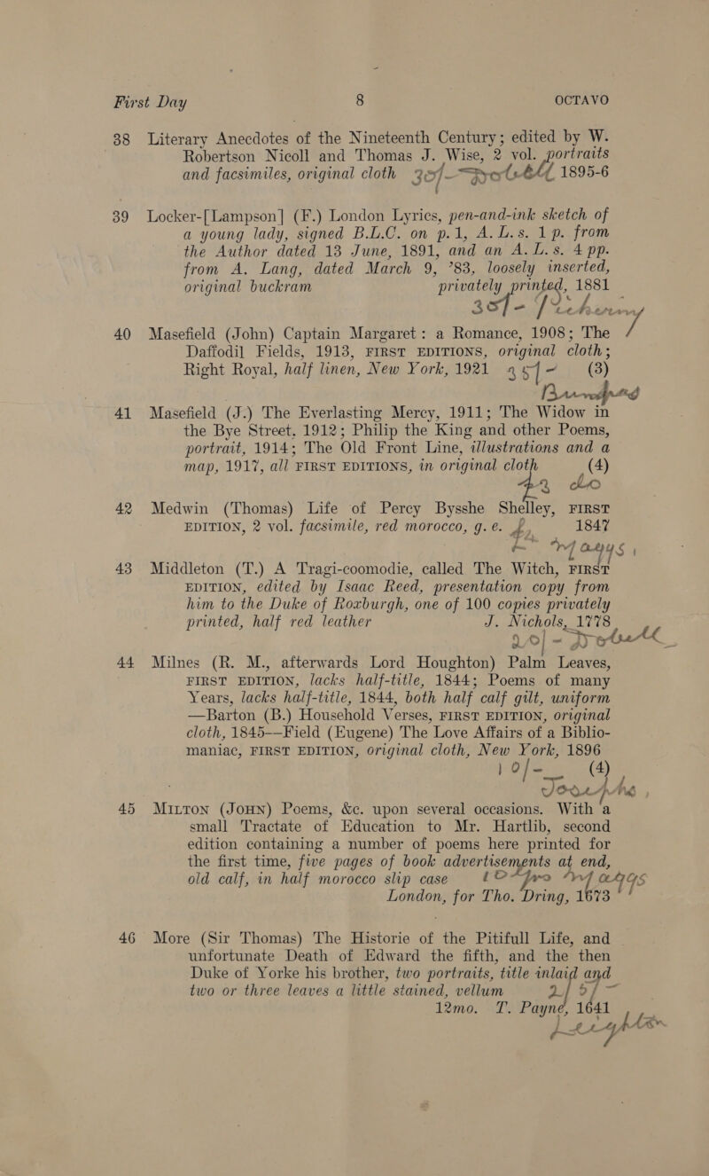 88 Literary Anecdotes of the Nineteenth Century; edited by W. Robertson Nicoll and Thomas J. Wise, 2 vol. ees and facsimiles, original cloth 3]- —jpo (#44 1895-6 39 Locker-[Lampson] (F.) London Lyrics, pen-and-ink sketch of a young lady, signed B.L.C. on p.1, A. L.s. 1p. from the Author dated 13 June, 1891, and an A. L.s. 4 pp. from A. Lang, dated March 9, 83, loosely inserted, original buckram ‘privately aS 1881 _ &amp; C€ fh; Ae 7, 40 Masefield (John) Captain Margaret: a Romance, om The Daffodil Fields, 1913, FIRST EDITIONS, original cloth; Right Royal, half linen, New York, 1921 4 5] ~ (3) nnd 41 Masefield (J. ) The Everlasting Mercy, 1911; The Widow in the Bye Street, 1912; Philip the King and other Poems, portrait, 1914; The Old Front Line, illustrations and a map, 1917, all FIRST EDITIONS, in original clot &amp; 42 Medwin (Thomas) Life of Percy Bysshe Shelley, First EDITION, 2 vol. facsimile, red morocco, g. e. aN 1847  4 oHys 43 Middleton (T.) A Tragi-coomodie, called The Witch, ips EDITION, edited by Isaac Reed, presentation copy from him to the Duke of Roxburgh, one of 100 comes privately printed, half red leather J. Nichols, 1778 a o] -D ot bath __ 44 Milnes (R. M., afterwards Lord Houghton) Palm Leaves, | FIRST EDITION, lacks half-title, 1844; Poems of many Years, lacks half- title, 1844, both half calf gilt, uniform —Barton (B.) Household Verses, FIRST EDITION, original cloth, 1845-—Field (Eugene) The Love Affairs of a Biblio- maniac, FIRST EDITION, original cloth, New York, 1896 } o/- (4) One 4A 45 Mitton (JoHN) Poems, &amp;c. upon several occasions. With a small Tractate of Education to Mr. Hartlb, second edition containing a number of poems here printed for the first time, five pages of book advertisements at end, old calf, wn half morocco slip case tO*Fwro “Ww anys London, for Tho. Dring, 1673 _~ &gt; &gt; 46 More (Sir Thomas) The Historie of the Pitifull Life, and unfortunate Death of Edward the fifth, and the then Duke of Yorke his brother, two portraits, title ioe and two or three leaves a little stained, vellum °l 1641 l2mo. oT: Payad ae og hlin