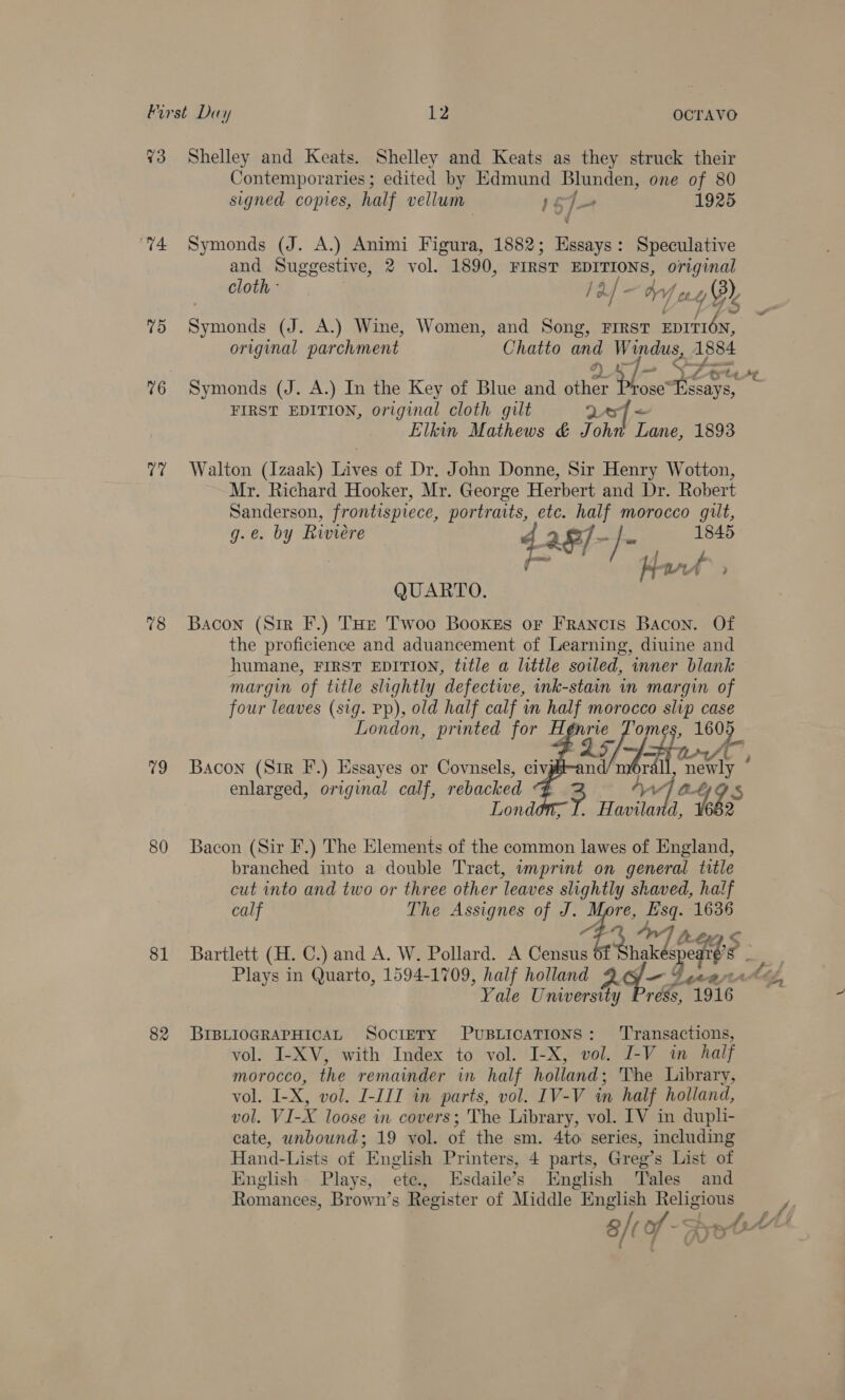 Vo “74 7d 76 77 78 79 80 81 82 Shelley and Keats. Shelley and Keats as they struck their Contemporaries ; edited by Edmund Blunden, one of 80 signed copies, half vellum” 1$J— 1925 Symonds (J. A.) Animi Figura, 1882; Essays: Speculative and Suggestive, 2 vol. 1890, FIRST EDITIONS, original cloth - /a/- bf yey Symonds (J. A.) Wine, Women, and Song, First EDITION, original parchment Chatto and Windus, 1884 Symonds (J. A.) In the Key of Blue and he: a. ‘AY ra i FIRST EDITION, original cloth gilt 247 &lt; Elkin Mathews &amp; John Lane, 1893 Walton (Izaak) Lives of Dr. John Donne, Sir Henry Wotton, Mr. Richard Hooker, Mr. George Herbert and Dr. Robert Sanderson, frontispiece, portraits, etc. half morocco guilt, g.e. by Riviere 4 aF/ os Sa 1845 | he / / H wrt » QUARTO. Bacon (Sir F.) THe Twoo Bookes or Francis Bacon. Of the proficience and aduancement of Learning, diuine and humane, FIRST EDITION, title a little soiled, inner blank margin of title slightly defectwe, ink-stain in margin of four leaves (sig. Pp), old half calf in half morocco slip case London, printed for A. i Te 1605 Lets 7, Bacon (Sir F.) Essayes or Covnsels, civgs-and . me enlarged, original calf, rebacked ° Aw Je gs London, I. Haviland, t 2 Bacon (Sir F.) The Elements of the common lawes of England, branched into a double Tract, wmprint on general title cut into and two or three other leaves slightly shaved, half calf The Assignes of J. tad jist 1636 s   ROH, Bartlett (H. C.) and A. W. Pollard. A Censu hakéspe aes 4 Plays in Quarto, 1594-1709, half holland 2 9 Guew é Yale Teinorstly re, 1916. BIBLIOGRAPHICAL SocreTy PUBLICATIONS: ‘Transactions, vol. I-XV, with Index to vol. I-X, vol. I-V in half morocco, the remamder in half holland ; The Library, vol. I- ae vol. I-III in parts, vol. IV-V in half holland, vol. VI-X loose in covers; The Library, vol. IV in dupli- cate, unbound; 19 vol. of the sm. 4to series, including Hand-Lists of English Printers, 4 parts, Greg’s List of English Plays, ete, Esdaile’s English Tales and Romances, Brown’s Register of Middle English Religious a/t of - , Wis Ah fy