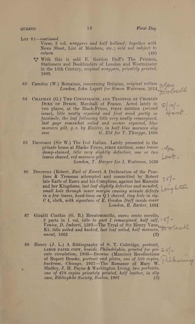 Lor 82—continued. Verse, 2 vol. wrappers and half holland; together with News Sheet, List of Members, etc.; sold not subject to return (48) e* With this is sold E. Gordon Duffs The Printers, Stationers and Bookbinders of London and Westminster in the 15th Century, original wrappers, privately printed, 1899. 83 Camden (W.) Remaines, concerning Britaine, original vellum London, Iohn Legatt for Simon Waterson, 1614 84 CHAPMAN (G.) THE CONSPIRACIE, AND TRAGEDIE OF CHARLES Duke oF Byron, Marshall of France. Acted lately in two playes, at the Black-Friers, FIRST EDITION (second issue), title neatly repaired and first word partly in facsimile, the leaf following title very neatly remargined, last page somewhat soiled and corner repaired, blue morocco gilt, g.e. by Riviere, in half blue morocco slip case G. Lild for T. Thorppe, 1608 85 Davenant (Sir W.) The Ivst Italian. Lately presented in the priuate house at Blacke Friers, FIRST EDITION, some leaves damp-stained, title very slightly defective, one or two leaves shaved, red morocco gilt London, T. Harper for I. Waterson, 1630 86 Devereux (Robert, Karl of Essex) A Declaration of the Prac- tices &amp; Treasons attempted and committed by Robert late Earle of Essex and his Complices, against her Maiestie and her Kingdoms, last leaf slightly defective and mended, small hole through mner margin causing minute defects in a few leaves, head-lines on Q1 shaved, tiny hole in sig. C 4, cloth, with signature of E. Gordon Duff inside cover , London, R. Barker, 1601 8% Giraldi Cinthio (G. B.) Hecatommithi, ouero cento novelle, uncut, 1662 (2) 88 Haney (J. L.) A Bibliography of 8. T. Coleridge, portrait, vate circulation, 1903—Browne (Maurice) Recollections of Rupert Brooke, portrait and plates, one of 510 copies, buckram, Chicago, 1927—The Romance of Mary W. : Shelley, J. H. Payne &amp; Washington Irving, two portraits, one of 470 copes privately printed, half leather, in slip case, Bibliophile Society, Boston, 1907 (3) ~&lt;a }