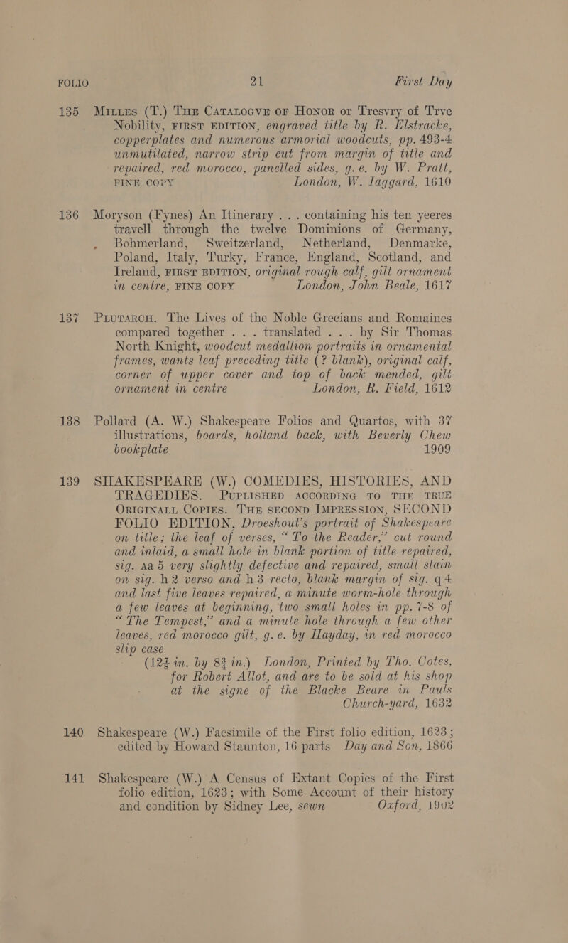 135 Mixes (T.) THe Catatocve or Honor or Tresvry of Trve Nobility, FIRST EDITION, engraved title by Rh. Elstracke, copperplates and numerous armorial woodcuts, pp. 493-4 unmutilated, narrow strip cut from margin of title and repaired, red morocco, panelled sides, g.e. by W. Pratt, FINE COPY London, W. Laggard, 1610 136 Moryson (Fynes) An Itinerary ... containing his ten yeeres travell through the twelve Dominions of Germany, Bohmerland, Sweitzerland, Netherland, Denmarke, Poland, Italy, Turky, France, England, Scotland, and Treland, FIRST EDITION, original rough calf, gilt ornament in centre, FINE COPY London, John Beale, 1617 137 PrurarcH. The Lives of the Noble Grecians and Romaines compared together . . . translated . . . by Sir Thomas North Knight, woodcut medallion portraits in ornamental frames, wants leaf preceding title (? blank), original calf, corner of upper cover and top of back mended, gilt ornament in centre London, R. Field, 1612 138 Pollard (A. W.) Shakespeare Folios and Quartos, with 37 illustrations, boards, holland back, with Beverly Chew bookplate 1909 139 SHAKESPEARE (W.) COMEDIES, HISTORIES, AND TRAGEDIES. PUuPLISHED ACCORDING TO THE TRUE ORIGINALL COPIES. THE SECOND IMPRESSION, SECOND FOLIO EDITION, Droeshout’s portrait of Shakespeare on title; the leaf of verses, “To the Reader,” cut round and inlaid, a small hole in blank portion of title repaired, sig. Aad very slightly defective and repaired, small stain on sig. h2 verso and h3 recto, blank margin of sig. q4 and last five leaves repaired, a minute worm-hole through a few leaves at beginning, two small holes in pp. 7-8 of “The Tempest,’ and a minute hole through a few other leaves, red morocco gilt, g.e. by Hayday, in red morocco slip case (12% in. by 8% in.) London, Printed by Tho. Cotes, for Robert Allot, and are to be sold at his shop at the signe of the Blacke Beare wm Pauls Church-yard, 1632 140 Shakespeare (W.) Facsimile of the First folio edition, 1623; edited by Howard Staunton, 16 parts Day and Son, 1866 141 Shakespeare (W.) A Census of Extant Copies of the First folio edition, 1623; with Some Account of their history and condition by Sidney Lee, sewn Ozford, 19u2