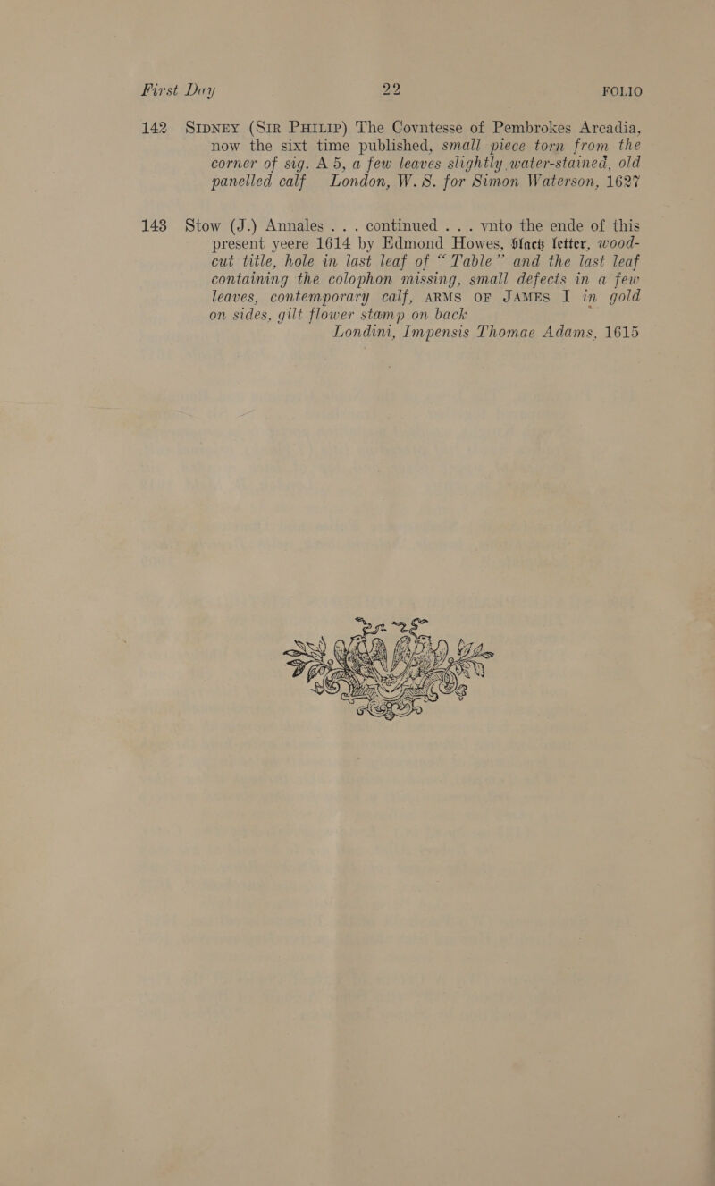 142 SipNey (Sir Purp) The Covntesse of Pembrokes Arcadia, now the sixt time published, small piece torn from the corner of sig. A 5, a few leaves slightly water-stained, old panelled calf London, W.S. for Simon Waterson, 1627 143 Stow (J.) Annales ... continued ... vnto the ende of this present yeere 1614 by Edmond Howes, Sfnets fetter, wood- cut title, hole in last leaf of “ Table’ and the last leaf containing the colophon missing, small defects in a few leaves, contemporary calf, ARMS OF JAMES I in gold on sides, gilt flower stamp on back Londini, Impensis Thomae Adams, 1615 