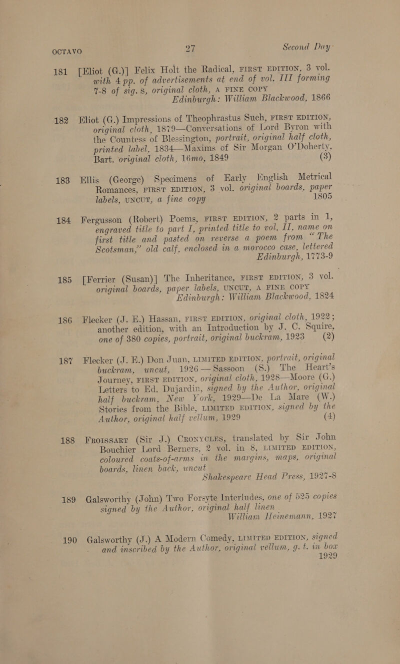 181 182 183 184 185 186 187 188 189 190 [Eliot (G.)] Felix Holt the Radical, rinst Eprtrow, 3 vol. with 4 pp. of advertisements at end of vol. IIT forming 7-8 of sig. 8, original cloth, A FINE COPY Edinburgh: William Blackwood, 1866 Eliot (G.) Impressions of Theophrastus Such, FIRST EDITION, original cloth, 1879—Conversations of Lord Byron with the Countess of Blessington, portrait, original half cloth, printed label, 1834—Maxims of Sir Morgan O’Doherty, Bart. original cloth, 16mo, 1849 (3)  Ellis (George) Specimens of arly English Metrical Romances, FIRST EDITION, 3 vol. original boards, paper labels, UNCUT, a fine copy 1805 Fergusson (Robert) Poems, FIRST EDITION, 2 parts in 1, engraved title to part I, printed title to vol. II, name on first title and pasted on reverse a poem from “ The Scotsman,’ old calf, enclosed in a morocco case, lettered | Edinburgh, 1%73-9 [Ferrier (Susan)| The Inheritance, FIRST EDITION, 3 vol. original boards, paper labels, UNCUT, A FINE COPY Edinburgh: William Blackwood, 1824 Flecker (J. E.) Hassan, FIRST EDITION, original cloth, 1922 ; another edition, with an Introduction by J. C. Squire, one of 380 copies, portrait, original buckram, 1928 (2) Flecker (J. E.) Don Juan, LIMITED EDITION, portrait, original buckram, uncut, 1926—Sassoon (S.) The Heart’s Journey, FIRST EDITION, original cloth, 1928—Moore (G.) Letters to Ed. Dujardin, signed by the Author, original half buckram, New York, 1929—De La Mare (W.) Stories from the Bible, LIMITED EDITION, signed by the Author, original half vellum, 1929 (4)  Frotssart (Sir J.) Cronycies, translated by Sir John Bouchier Lord Berners, 2 vol. in 8, LIMITED EDITION, coloured coats-of-arms in the margins, maps, original boards, linen back, uncut Shakespeare Head Press, 1927-8 Galsworthy (John) Two Forsyte Interludes, one of 525 copies signed by the Author, original half linen Wiiham Heinemann, 1927 Galsworthy (J.) A Modern Comedy, LIMITED EDITION, signed and inscribed by the Author, original vellum, g. t. im bow , 1929