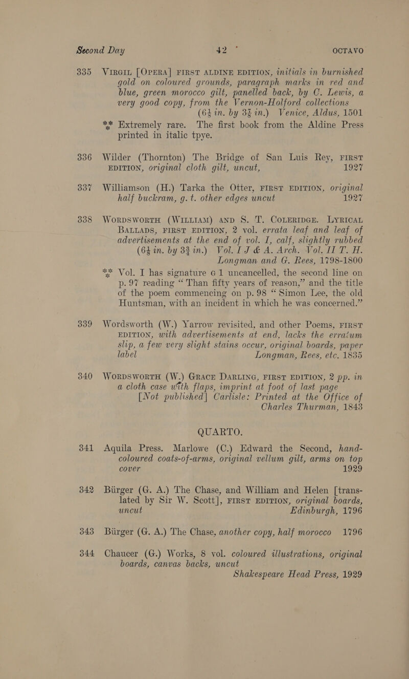 339 340 341 342 343 344 gold on coloured grounds, paragraph marks in red and blue, green morocco gilt, panelled back, by C. Lewis, a very good copy, from the Vernon-Holford collections (6L in. by 3$in.) Venice, Aldus, 1501 ** Extremely rare. The first book from the Aldine Press printed in italic tpye. Wilder (Thornton) The Bridge of San Luis Rey, FIRST EDITION, original cloth gilt, uncut, 1927 Williamson (H.) Tarka the Otter, FIRST EDITION, original half buckram, g.t. other edges uncut 1927 WorpswortH (WILLIAM) AanpD S. T. CoLertpGe. LyRIcAL BALLADS, FIRST EDITION, 2 vol. errata leaf and leaf of advertisements at the end of vol. I, calf, slightly rubbed (641n. by 821n.) Vol. 1 J &amp; A. Arch. Vol. I T. H. Longman and G. Rees, 1798-1800 ** Vol. I has signature G1 uncancelled, the second line on p. 97 reading “‘ Than fifty years of reason,” and the title of the poem commencing on p. 98 “Simon Lee, the old Huntsman, with an incident in which he was concerned.” Wordsworth (W.) Yarrow revisited, and other Poems, FIRST EDITION, with advertisements at end, lacks the erratum slip, a few very slight stains occur, original boards, paper label Longman, Rees, etc. 1835 WoRDSWoRTH (W.) GRACE DARLING, FIRST EDITION, 2 pp. in a cloth case with flaps, imprint at foot of last page [Not published] Carlisle: Printed at the Office of Charles Thurman, 18438 QUARTO. Aquila Press. Marlowe (C.) Edward the Second, hand- coloured coats-of-arms, original vellum gilt, arms on top cover 1929 Burger (G. A.) The Chase, and William and Helen [trans- lated by Sir W. Scott], FIRST EDITION, original boards, uncut Edinburgh, 1796 Burger (G. A.) The Chase, another copy, half morocco 1796 Chaucer (G.) Works, 8 vol. coloured wlustrations, original boards, canvas backs, uncut Shakespeare Head Press, 1929