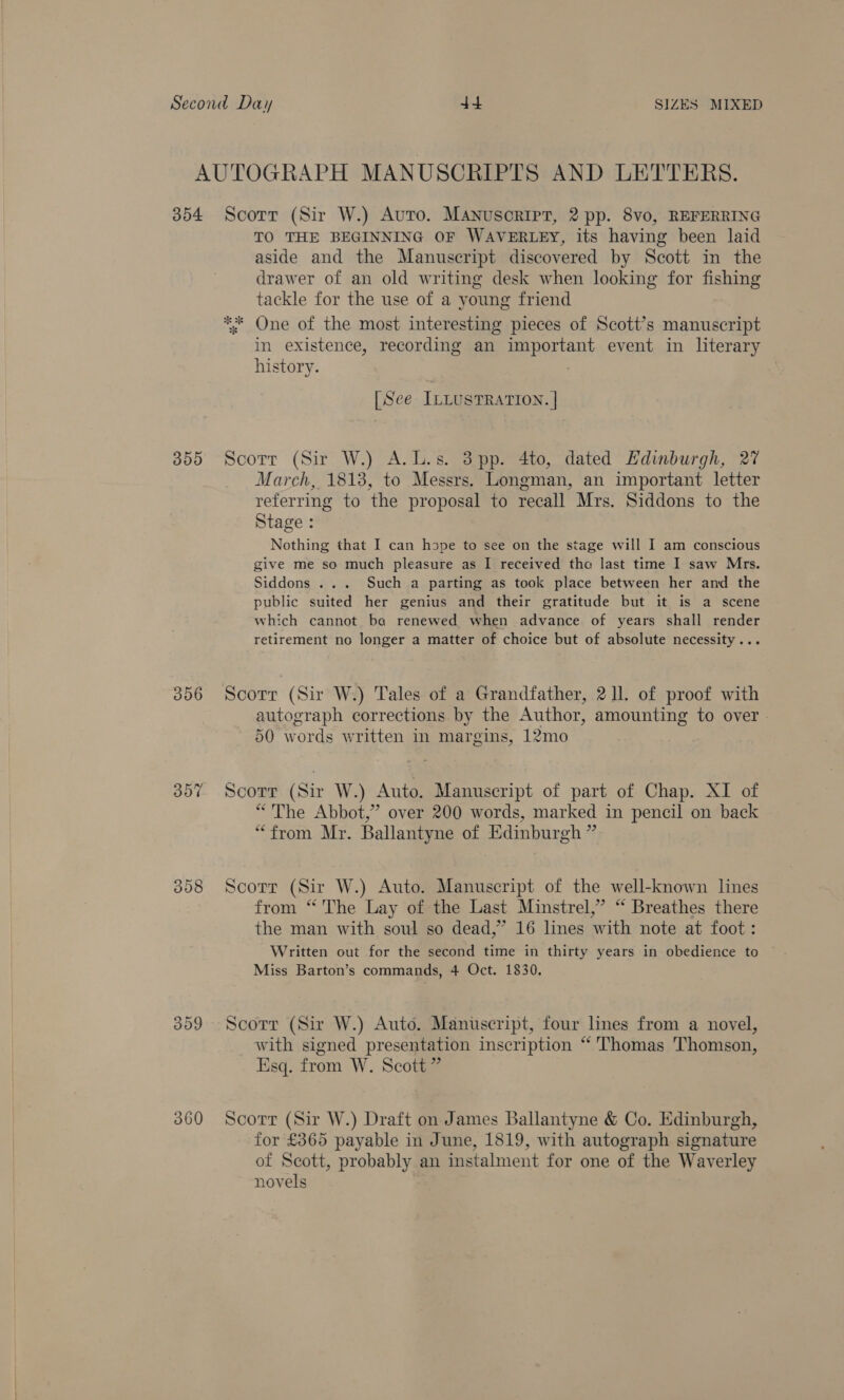 AUTOGRAPH MANUSCRIPTS AND LETTERS. 354 Scorr (Sir W.) Auto. Manuscript, 2 pp. 8vo, REFERRING TO THE BEGINNING OF WAVERLEY, its having been laid aside and the Manuscript discovered by Scott in the drawer of an old writing desk when looking for fishing tackle for the use of a young friend ** One of the most interesting pieces of Scott’s manuscript in existence, recording an important event in literary history. : | [See ILLUSTRATION. | 355 Scotr (Sir W.) A.L.s. 3pp. 4to, dated Hdinburgh, 27 March, 1813, to Messrs. Longman, an important letter referring to the proposal to recall Mrs. Siddons to the Stage : Nothing that I can hspe to see on the stage will I am conscious give me so much pleasure as I received tha last time I saw Mrs. Siddons ... Such a parting as took place between her and the public suited her genius and their gratitude but it is a scene which cannot ba renewed when advance of years shall render retirement no longer a matter of choice but of absolute necessity... 356 Scorr (Sir W.) Tales of a Grandfather, 211 of proof with autograph corrections by the Author, amounting to over - 50 words written in margins, 12mo 357 Scorr (Sir W.) Auto. Manuscript of part of Chap. XI of “The Abbot,” over 200 words, marked in pencil on back “from Mr. Ballantyne of Edinburgh ” 358 Scorr (Sir W.) Auto. Manuscript of the well-known lines from “‘ The Lay of the Last Minstrel,” “ Breathes there the man with soul so dead,” 16 lines with note at foot: Written out for the second time in thirty years in obedience to © Miss Barton’s commands, 4 Oct. 1830. 309 Scorr (Sir W.) Auto. Manuscript, four lines from a novel, with signed presentation inscription “'Thomas Thomson, Esq. from W. Scott ” 360 Scorr (Sir W.) Draft on James Ballantyne &amp; Co. Edinburgh, for £365 payable in June, 1819, with autograph signature of Scott, probably an instalment for one of the Waverley novels