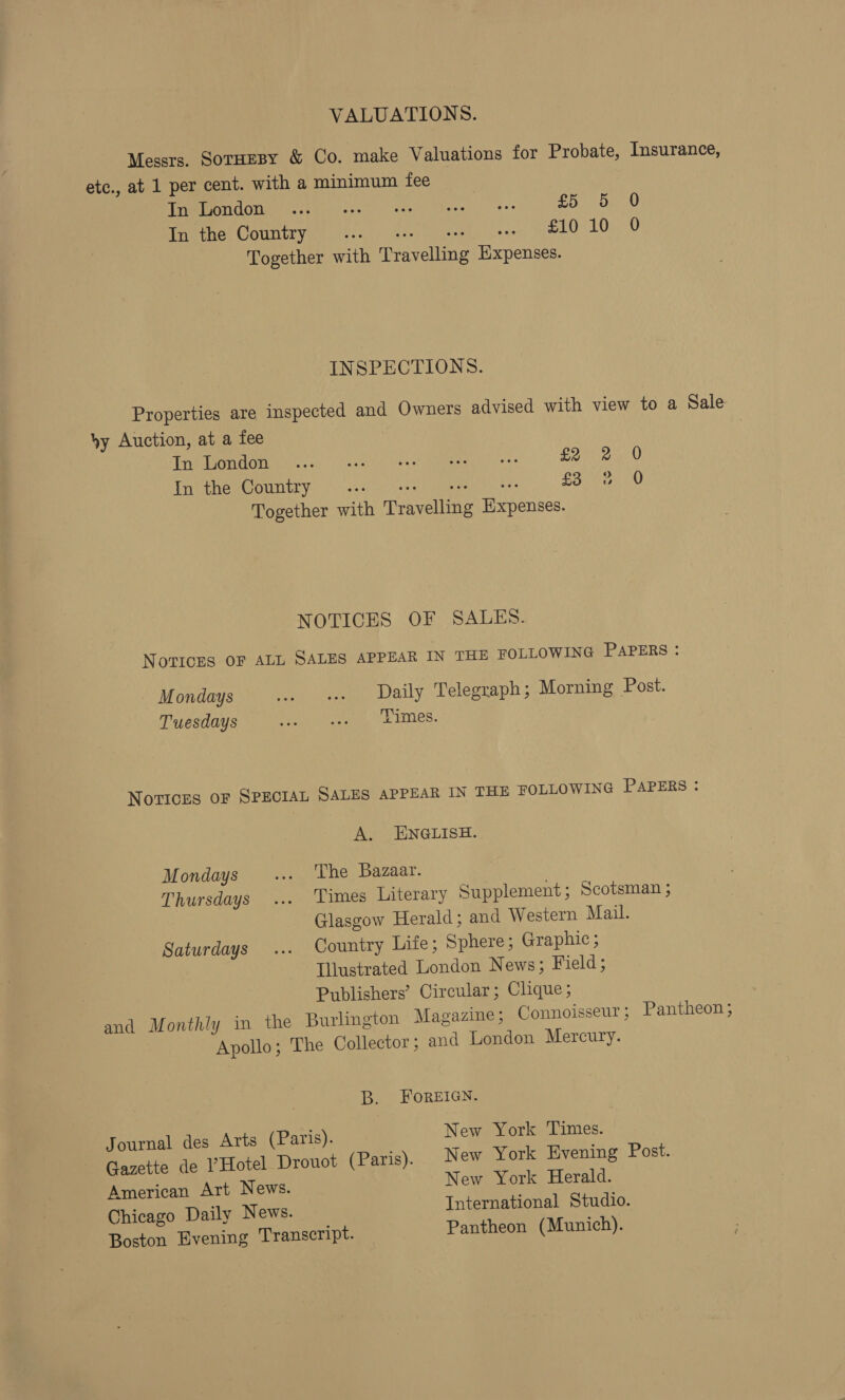 VALUATIONS. Messrs. SorHeBy &amp; Co. make Valuations for Probate, Insurance, etc., at 1 per cent. with a minimum fee TaVMIPOTICOUGN ccghevscs) fees Nese! eee Thea) ys. REV ney COULIEVEN, Sin onesie nee wh TLOgn0 Together with Travelling Expenses. INSPECTIONS. Properties are inspected and Owners advised with view to a Sale hy Auction, at a fee Pr OMb nc) Vasenl Claseed Napeerg &lt;= Eee OU Tnither@ountry, ° 2.2! csp, 3° Soa LO Together with Travelling Expenses. NOTICES OF SALES. Novices OF ALL SALES APPEAR IN THE FOLLOWING PAPERS : Mondays . es Daily Telegraph; Morning Post. Tuesdays Pan paeeee oe EES, Notices oF SPECIAL SALES APPEAR IN THE FOLLOWING PAPERS : A. ENGLISH. Mondays ... ‘The Bazaar. Thursdays ... Times Literary Supplement; Scotsman ; Glasgow Herald; and Western Mail. Saturdays ... Country Life; Sphere; Graphic; Illustrated London News; Field; Publishers’ Circular; Clique; and Monthly in the Burlington Magazine; Connoisseur; Pantheon; Apollo; The Collector; and London Mercury. B. FOREIGN. Journal des Arts (Paris). New York Times. Gazette de ?Hotel Drouot (Paris). New York Evening Post. American Art News. New York Herald. Chicago Daily News. International Studio. Boston Evening Transcript. Pantheon (Munich).