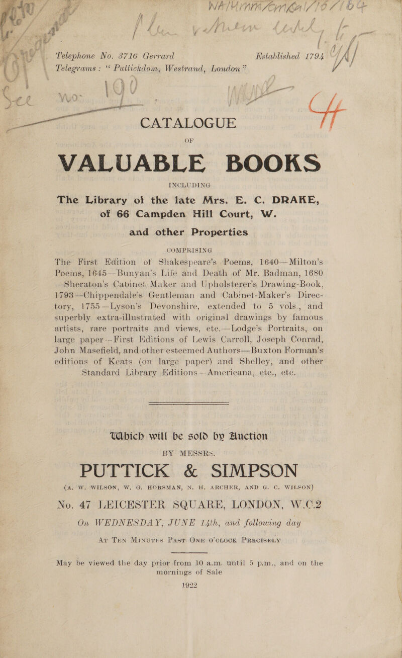    ss i }} A ) Ho hon a A A 4 rd f y. &lt; ; Ne rT (4 f ( ¢ ff 4 yg f i @) hej yy if f r / i kd f f f é 4 b / é f ren Telephone No. 3716 Gerrard Hstablished 1794 Ve / |) | Pelegrams ; “ Puttickdom, Westrand, London” get ef ; ; ‘ ‘pt f é ‘ | | A en ‘\ P + . a it se) ae —e avi t ae CATALOGUE me OF INCLUDING The Library oi the late Mrs. E. C. DRAKE, of 66 Campden Hill Court, W. and other Properties COMPRISING The First Edition of Shakespeare’s Poems, 1640—Milton’s Poems, 1645—Bunyan’s Life and Death of Mr. Badman, 1680 —Sheraton’s Cabinet-Maker and Upholsterer’s Drawing-Book, 1793—Chippendale’s Gentleman and Cabinet-Maker’s Direc- tory, 1755—Lyson’s Devonshire, extended to 5 vols., and superbly extra-illustrated with original drawings by famous artists, rare portraits and views, etc.—Lodge’s Portraits, on large paper--First Hditions of Lewis Carroll, Joseph Conrad, John Masefield, and other esteemed Authors— Buxton Forman’s editions of Keats (on large paper) and Shelley, and other Standard Library Hditions— Americana, etc., etc. Ubich will be sold by Auction BY MESSR~». PUTTICK &amp; SIMPSON (A. W. WILSON, W. G. HORSMAN, N. H. ARCHER, AND G. ©. WILSON) No. 47 LEICESTER SQUARE, LONDON, W.C.2 On WEDNESDAY, JUNE 14th, and following day At TEN MINurkKs Past ONE O'CLOCK PRECISELY May be viewed the day prior from 10 a.m. until 5 p.m., and on the mornings of Sale 1922