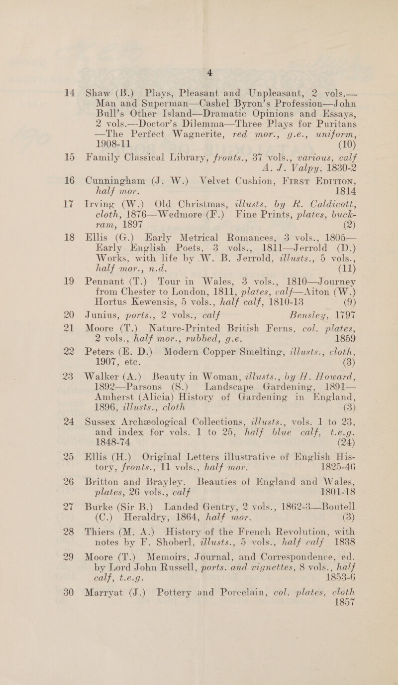 14 Shaw (B.) Plays, Pleasant and Unpleasant, 2 vols.— Man and Superman—Cashel Byron’s Profession—John Bulls Other Island—Dramatic Opinions and Essays, 2 vols.—Doctor’s Dilemma—Three Plays for Puritans —The Perfect Wagnerite, red mor., g.e., uniform,: 1908-11 (10) Family Classical Library, fronts., 37 vols., various, calf A. J. Valpy, 1830-2 Cunningham (J. W.) Velvet Cushion, First Eprrion, half mor. 1814 Irving (W.) Old Christmas, allusts. by R. Caldicott, cloth, 1876—Wedmore (F.) Fine Prints, plates, buck- ram, 1897 OS) Elis (G.) Early Metrical Romances, 3 vols., 1805— Harly English Poets, 3 vols., 1811—Jerrold (D.) Works, with life by .W. B. Jerrold, zllusts., 5 vols., half mor., n.d. (LT) Pennant (T.) Tour in Wales, 3 vols., 1810—Journey from Chester to London, 1811, plates, calf—Aiton (W.) Hortus Kewensis, 5 vols., half calf, 1810-13 (9) Junius, ports., 2 vols., calf Bensley, 1797 Moore (T.) Nature-Printed British Ferns, col. plates, 2 vols., half mor., rubbed, g.e. 1859 Peters (EK. D.) Modern Copper Smelting, zllusts., cloth, 1907, etc. (3) Walker (A.) Beauty in Woman, zllusts., by H. Howard, 1892—Parsons (S.) Landscape Gardening, 1891— Ambherst (Alicia) History of Gardening in England, 1896, zllusts., cloth ee Sussex Archeological Collections, cllusts., vols. 1 to 23, and index for vols. 1 to 25, half blue calf, t.e.g. 1848-74 (24) Ellis (H.) Original Letters illustrative of English His- tory, fronts., 11 vols., half mor. 1825-46 Britton and Brayley. Beauties of England and Wales, plates, 26 vols., calf 1801-18 Burke (Sir B.) Landed Gentry, 2 vols., 1862-3—Boutell (C.) Heraldry, 1864, half mor. (3) Thiers (M. A.) History of the French Revolution, with notes by F. Shoberl, allusts., 5 vols., half calf 1838 Moore (T.) Memoirs, Journal, and Correspondence, ed. by Lord John Russell, ports. and vignettes, 8 vols., half Calt, 6.6.9. 1853-6 Marryat (J.) Pottery and Porcelain, col. plates, cloth 1857