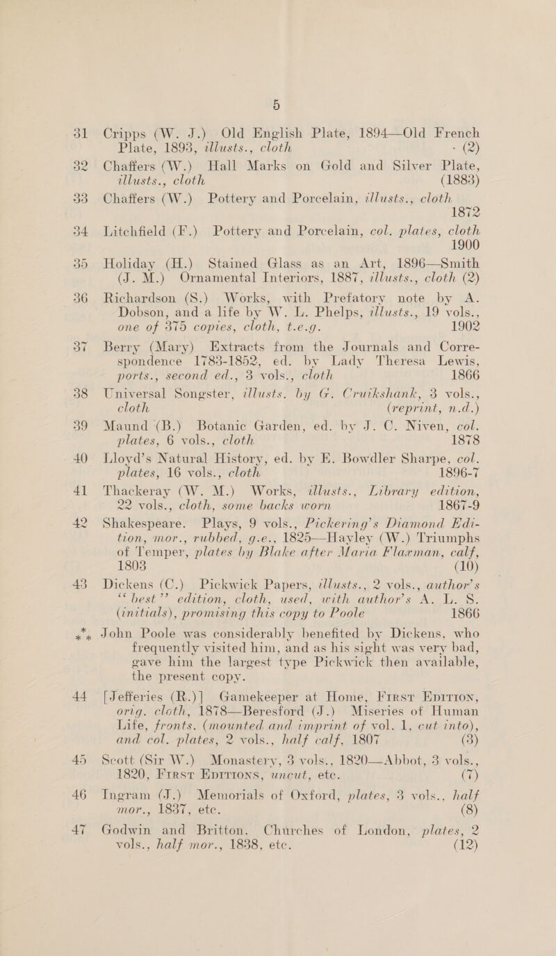 43 5 Cripps (W. J.) Old English Plate, 1894—Old French Chaffers (W.) Hall Marks on Gold and Silver Plate, allusts., cloth (1883) Chaffers (W.) Pottery and Porcelain, cllusts., cloth 1872 Litchfield (F.) Pottery and Porcelain, col. plates, cloth 1900 Holiday (H.) Stained Glass as an Art, 1896—Smith (J. M.) Ornamental Interiors, 1887, cllusts., cloth (2) Richardson (S.) Works, with Prefatory note by A. Dobson, and a life by W. L. Phelps, zllusts., 19 vols., one of 315 copies, cloth, t.e.g. 1902 Berry (Mary) Extracts from the Journals and Corre- spondence 1783-1852, ed. by Lady Theresa Lewis, ports., second ed., 3 vols., cloth 1866 Universal Songster, alusts. by G. Crurkshank, 3 vols., cloth (reprint, n.d.) Maund (B.) Botanic Garden, ed. by J. C. Niven, col. plates, 6 vols., cloth 1878 Lloyd’s Natural History, ed. by E. Bowdler Sharpe, col. plates, 16 vols., cloth | 1896-7 Thackeray (W. M.) Works, allusts., Library edition, 22 vols., cloth, some backs worn 1867-9 Shakespeare. Plays, 9 vols., Pickering’s Diamond Kdi- tion, mor., rubbed, g.e., 1825—Hayley (W.) Triumphs of Temper, plates by Blake after Maria Flarman, calf, 1803 (10) Dickens (C.) Pickwick Papers, zllusts., 2 vols., author’s “ best’ edition, cloth, used; with authors A. I. S. (initials), pronusing this copy to Poole 1866 44 46 47 frequently visited him, and as his sight was very bad, gave him the largest type Pickwick then available, the present copy. [Jefferies (R.)| Gamekeeper at Home, Frrsr Enpririon, orig. cloth, 1878—Beresford (J.) Muiseries of Human Life, fronts. (mounted and imprint of vol. 1, cut into), and col.-plates, 2 yols., half calf, 1807 (3) Scott (Sir W.) Monastery, 3 vols., 1820—Abbot, 3 vols., 1820, Frrst Epirions, uncut, ete. (7) Ingram (J.) Memorials of Oxford, plates, 3 vols., half mor., 1837, ete. (8) Godwin and Britton. Churches of London,’ plates, 2 vols., half mor., 1838, etc. (12)