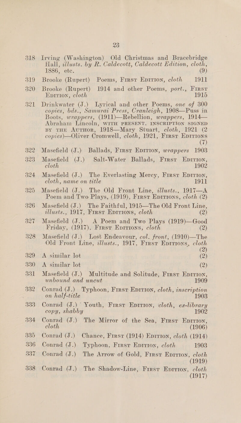 we 20 Irving (Washington) Old Christmas and Bracebridge Hiall, zllusts. by R. Caldecott, Caldecott Edition, cloth, 1886, etc. (9) Brooke (Rupert) Poems, First Epirion, cloth 1911 Brooke (Rupert) 1914 and other Poems, port., First Epition, cloth 1915 Drinkwater (J.) Lyrical and other Poems, one of 300 copies, bds., Samurat Press, Cranleigh, 1908—Puss in Boots, wrappers, (1911)—Rebellion, wrappers, 1914— Abraham Lincoln, WITH PRESENT. INSCRIPTION SIGNED BY THE AuTHoR, 1918—Mary Stuart, cloth, 1921 (2 coptes)—Oliver Cromwell, cloth, 1921, First Epirions (7) Masefield (J.) Ballads, First Epirion, wrappers 1903 Masefield (J.) Salt-Water Ballads, First Epzirion, cloth 1902 Masefield (J.) The Everlasting Mercy, First Eprrion, cloth, name on title 1911 Masefield (J.) The Old Front Line, zlusts., 1917—A Poem and Two Plays, (1919), First Eprtrons, cloth (2) Masefield (J.) The Faithful, 1915—The Old Front Line, illusts., 1917, First EDIvIons, cloth (2) Masefield (J.) A Poem and Two Plays (1919)—Good Friday, (1917), First Eprrtons, cloth (2) Masefield (J.) Lost Endeavour, col. front, (1910)—The Old Front Line, illusts., 1917, First Eprrions, cloth - 2) A similar lot (2) A similar lot (2) Masefield (J.) Multitude and Solitude, First Enrrion, unbound and uncut 1909 Conrad (J.) Typhoon, First Eprrion, cloth, inscription on half-title 1903 Conrad (J.) Youth, First Epirion, cloth, ea-library copy, shabby 1902 Conrad (J.) The Mirror of the Sea, First Eprrion, cloth (1906) Conrad (J.) Chance, First (1914) Eprrton, cloth (1914) Conrad (J.) Typhoon, First Enrrion, cloth 1903 Conrad (J.) The Arrow of Gold, First Eprrton, cloth (1919) Conrad (J.) The Shadow-Line, First Eprrton, cloth (1917)