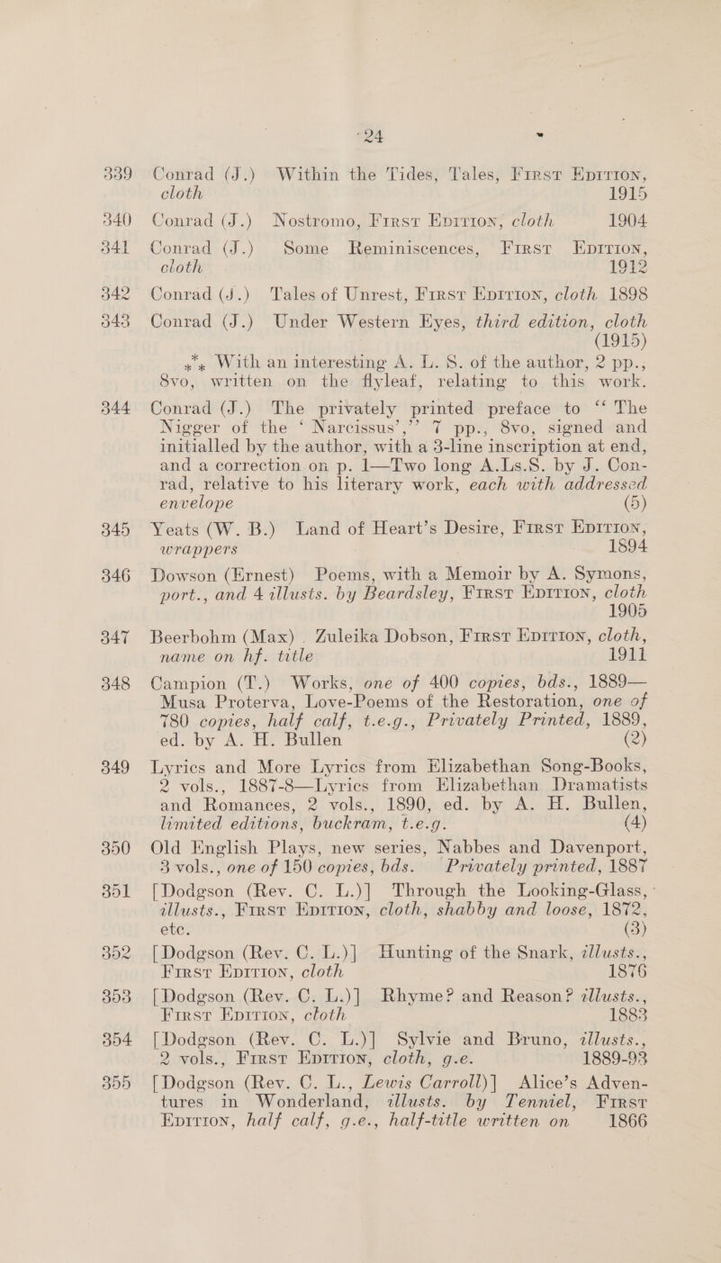 Ba9 540 541 542 043 344 345 346 B47 348 349 “24 . Conrad (J.) Within the Tides, Tales, First Eprrron, cloth 1915 Conrad (J.) Nostromo, Frrsr Eprrion, cloth 1904 Conrad (J.) Some Reminiscences, First Eprrion, cloth 1912 Conrad (J.) Tales of Unrest, First Epirion, cloth 1898 Conrad (J.) Under Western Eyes, third edition, cloth (1915) x « With an interesting A. L. 8. of the author, 2 pp.; 8vo, written on the flyleaf, relating to this work. Conrad (J.) The privately printed preface to ‘‘ The Nigger of the “Naréissus’ ”’ 7 ppt, Svo, sienedetind initialled by the author, with a 3-line inscription at end, and a correction on p. 1—Two long A.Ls.S. by J. Con- rad, relative to his literary work, each with addressed envelope (5) Yeats (W. B.) Land of Heart’s Desire, First Eprrion, wrappers 1894 Dowson (Ernest) Poems, with a Memoir by A. Symons, port., and 4 illusts. by Beardsley, First Epirion, cloth 19085 Beerbohm (Max) . Zuleika Dobson, F1rrst Eprrion, cloth, name on hf. title 104 Campion (T.) Works, one of 400 copies, bds., 1889— Musa Proterva, Love-Poems of the Restoration, one of 780 coptes, half calf, t.e.g., Privately Printed, 1889, ed. by A. H. Bullen (2) Lyrics and More Lyrics from Elizabethan Song-Books, 2 vols., 1887-8—Lyrics from Elizabethan Dramatists and Romances, 2 vols., 1890, ed. by A. H. Bullen, limited editions, buckram, t.e.g. (4) Old English Plays, new series, Nabbes and Davenport, 3 vols., one of 150 copies, bds. Privately printed, 1887 [Dodgson (Rev. C. L.)] Through the Looking-Glass, : allusts., First Enrrion, cloth, shabby and loose, 1872, etc, (3) [Dodgson (Rev. C. L.)] Hunting of the Snark, zllusts., First Eprrion, cloth 1876 [Dodgson (Rev. C. L.)] Rhyme? and Reason? cllusts., First Epirion, cloth 1883 [Dodgson (Rev. C. L.)] Sylvie and Bruno, dllusts., 2 vols., Frrst Eprrion, cloth, g.e. 1889-93 [Dodgson (Rev. C. L., Lewis Carroll)| Alice’s Adven- tures in Wonderland, <allusts. by Tenniel, Frirsr Eprrion, half calf, g.e., half-title written on 1866