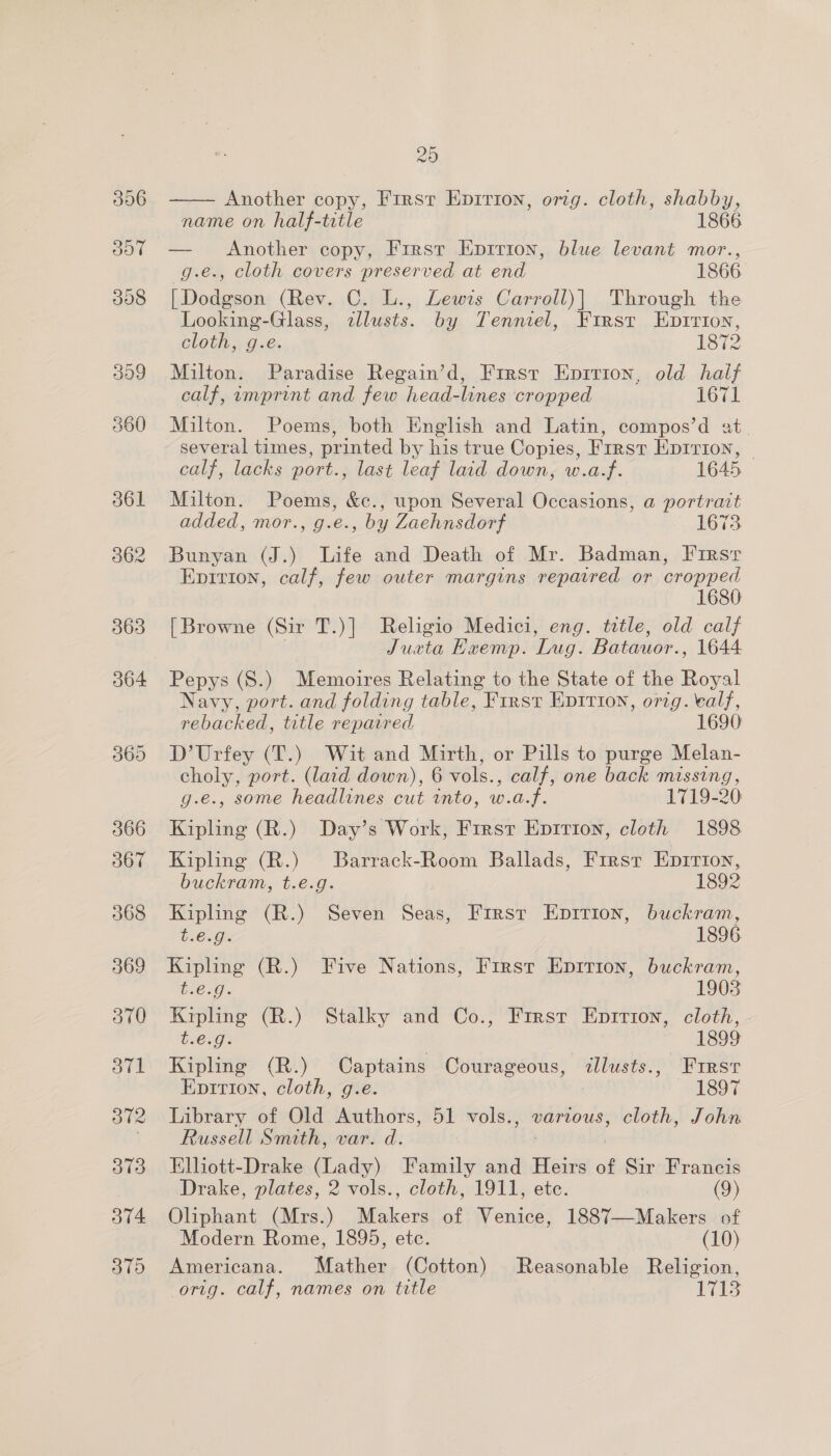 306 20  Another copy, First Enpirion, orig. cloth, shabby, name on half-title 1866 — Another copy, First Eprrion, blue levant mor., g.e., cloth covers preserved at end 1866 | Dodgson (Rev. C. L., Lewis Carroll)| Through the Looking-Glass, illusts. by Tenniel, First Enpirion, cloth, g.e. 1872 Milton. Paradise Regain’d, First Epirion, old half calf, amprint and few head-lines cropped 1671 Milton. Poems, both English and Latin, compos’d at. several times, printed by his true Copies, First EDItTiIon, calf, lacks port., last leaf laid down, w.a.f. 1645 Milton. Poems, &amp;c., upon Several Occasions, a portrait added, mor., g.e., by Zaehnsdorf 1673 Bunyan (J.) Life and Death of Mr. Badman, Fi1rsr Epirion, calf, few outer margins reparred or cropped 1680 [Browne (Sir T.)] Religio Medici, eng. title, old calf Justa Exemp. ‘Lug. Batauor., 1644 Pepys (S.) Memoires Relating to the State of the Hewal Navy, port. and folding table, First EDITIon, orig. calf, rebacked, title repaired 1690 D’Urfey (T.) Wit and Mirth, or Pills to purge Melan- choly, port. (laid down), 6 vols., calf, one back missing, g.e., some headlines cut into, w.a.f. 1719-20: Kipling (R.) Day’s Work, First Epirion, cloth 1898 Kipling (R.) Barrack-Room Ballads, First Eprrion, buckram, t.e.g. 1892 Kipling (R.) Seven Seas, First Epririon, buckram, BCG 1896 Kipling (R.) Five Nations, First Epirion, buckram, beg. 1903 Kipling (R.) Stalky and Co., Frrst Epirion, cloth, C6003 | | — 1899 Kipling (R.) Captains Courageous, <allusts., First Epition, cloth, g.e. 1897 Library of Old Authors, 51 vols., ad cloth, John Russell Smith, var. d. Elliott-Drake (Lady) Family and Heirs of Sir Francis Drake, plates, 2 vols., cloth, 1911, ete. (9) Oliphant (Mrs.) Halcon of Venice, 1887—Makers of Modern Rome, 1895, etc. (10) Americana. Mather (Cotton) Reasonable Religion, orig. calf, names on title ae