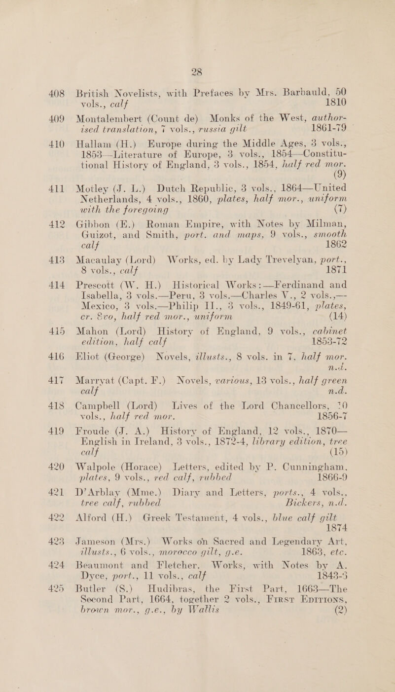 408 409 28 British Novelists, with Prefaces by Mrs. Barbauld, 50 Vols, Carr 1810 Montalembert (Count de) Monks of the West, author-_ ised translation, 7 vols., russia gilt 1861-79 Hallam (H.) Europe during the Middle Ages, 3 vols., 1853---Literature of Europe, 3 vols., 1854—Constitu- tional History of England, 3 vols., 1854, half red as Motley (J. L.) Dutch Republic, 3 vols., 1864—United Netherlands, 4 vols., 1860, plates, half mor., uniform with the foregoing (7) Gibbon (E.) Roman Empire, with Notes by Milman, Guizot, and Smith, port. and maps, 9 vols., smooth calf 1862 Macaulay (Lord) Works, ed. by Lady Trevelyan, port., 8 vols., calf 1871 Prescott (W. H.) Historical Works:—Ferdinand and Isabella, 3 vols.—Peru, 3 vols.—Charles V., 2 vols.,—- Mexico, 3 vols.—Philip II., 3 vols., 1849-61, plates, cr. 8vo, half red mor., uniform (14) Mahon (Lord) History of England, 9 vols., cabinet edition, half calf 1853-72 Eliot (George) Novels, allusts., 8 vols. in 7, half mor. Vint. Marryat (Capt. F.) Novels, various, 13 vols., half green calf n.d. Campbell (Lord) Lives of the Lord Chancellors, 70 vols., half red mor. 1856-7 Froude (J. A.) History of England, 12 vols., 1870— English in Ireland, 3 vols., 1872-4, library edition, tree calf (15) Walpole (Horace) Letters, edited by P. Cunningham, plates, 9 vols., red calf, rubbed 1866-9 D’Arblay (Mme.) Diary and Letters, ports., 4 vols., tree calf, rubbed Bickers, n.d. Alford (H.) Greek Testament, 4 vols., blue calf gilt 1874 Jameson (Mrs.) Works on Sacred and Legendary Art, illusts., 6 vols., morocco gilt, g.e. 1863, etc. Beaumont and Fletcher. Works, with Notes by A. Dyce, port., 11 vols., calf 1848-5 Butler’ 2¢S.) * Hudibras, the First Pars, 1663——The Second Part, 1664, together 2 vols., Frrsr Enirions,