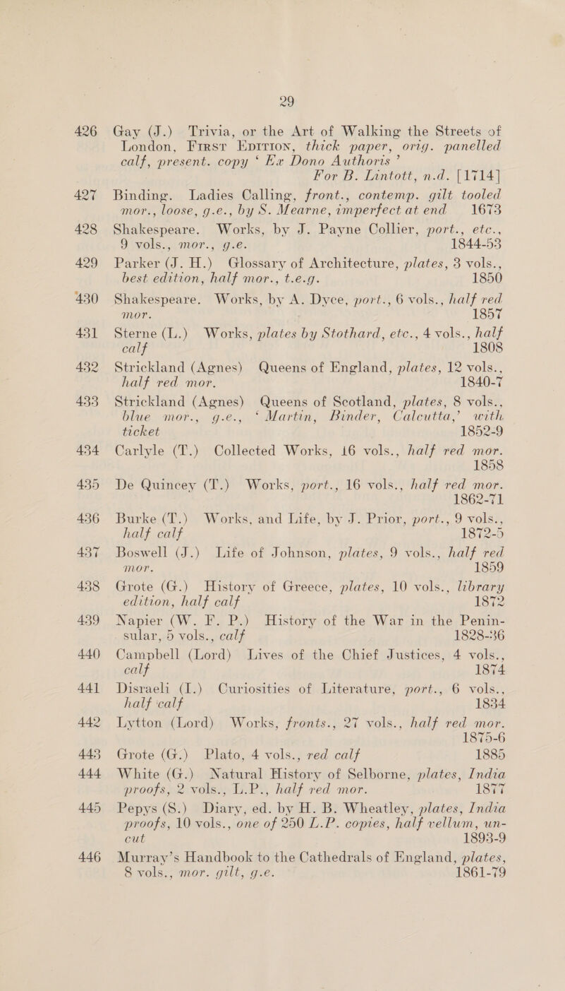 Gay (J.) Trivia, or the Art of Walking the Streets of London, Frirsr Epirion, thick paper, orig. panelled calf, present. copy ‘ Kx Dono Authoris ’ For B. Inntott, n.d. [1714] Binding. Ladies Calling, front., contemp. gilt tooled mor., loose, g.e., by S. Mearne, imperfect at end 1673 Shakespeare. Works, by J. Payne Collier, port., etc., 9 vols... .mor., «ge. 1844-53 Parker (J. H.) Glossary of Architecture, plates, 3 vols., best edition, half mor., t.e.g. 1850 Shakespeare. Works, by A. Dyce, port., 6 vols., half red mor. 1857 Sterne (L.) Works, plates by Stothard, etc., 4 vols., half calf 1808 Strickland (Agnes) Queens of England, plates, 12 vols., half red mor. 1840-7 Strickland (Agnes) Queens of Scotland, plates, 8 vols., blue mor., g.e., ‘Martin, Binder, Calcutta,’ with ticket 1852-9 Carlyle (T.) Collected Works, i6 vols., half red mor. 1858 De Quincey (T.) Works, port., 16 vols., half red mor. 1862-71 Burke. (T.) Works, and Life, by J. Prior, port., 9 vols., half calf 1872-5 Boswell (J.) Life of Johnson, plates, 9 vols., half red mor. 1859 Grote (G.) History of Greece, plates, 10 vols., library edition, half calf 1872 Napier (W. F. P.) History of the War in the Penin- . sular, 5 vols., calf 1828-36 Campbell (Lord) Lives of the Chief Justices, 4 vols., calf 1874 Disraeli (I.) Curiosities of Literature, port., 6 vols., half calf 1834 Lytton (Lord) Works, fronts., 27 vols., half red mor. 1875-6 Grote (G:) Plato, 4 vols.-red calf 1885 White (G.) Natural History of Selborne, plates, India proofs, 2 vols., L.P., half red mor. Loar Pepys (S.) Diary, ed. by H. B. Wheatley, plates, India proofs, 10 vols., one of 250 L.P. copies, half vellum, un- cut 1893-9 Murray’s Handbook to the Cathedrals of England, plates, 8 vols., mor. gilt, g.e. 1861-79