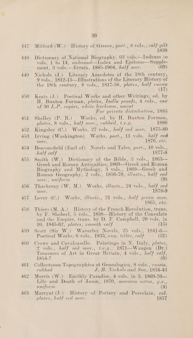 447 448 449 459 460 461 462 463 30 Mitford (W.) History of Greece, port., 8 vols., calf gilt 1838 Dictionary of National Biography, 63 vols.—Indexes io vols. 1 to 14, unbouwnd—Index and Epitome—Supple-' | ment, 3 vols.—Errata, 1885-1904, half mor. (69) Nichols (J.) Literary Anecdotes of the 18th century, 9 vols., 1812-15—Illustrations of the Literary History of the 18th century, 8 vols., 1817-58, plates, half ier Keats (J.) Poetical Works and other Writings, ed. by H. Buxton Forman, plates, India proofs, 4 vols., one of 30 L.P. copies, white buckram, uncut For private distribution, 1885 Shelley (P. B.) Works, ed. by H. Buxton Forman,   Kingsley (C.) Works, 27 vols., half red mor. 1875-80 Irving (Washington) Works, port., 11 vols. half red mor. 1876, ete. Beaconsfield (Earl of) Novels and Tales, port., 10 vols., half calf 1877-3 Smith (W.) Dictionary of the Bible, 8 vols., 1863— Greek and Roman Antiquities, 1869—Greek and Roman Biography and Mythology, 3 vols., 1869—Greek and Roman Geography, 2 vols., 1856-70, zllusts., half red mor., uniform (9) Thackeray (W..M.) Works, zllusts., 24 vols., half red Mor. ) 1878-9 Lever (C.) Works, tllusts., 21 vols., half green mor. 1865, etc. Thiers (M. A.) History of the French Revolution, trans. by F. Shoberl, 5 vols., 18838—History of the Consulate and the Empire, trans. by D. F. Campbell, 20 vols. in 10, 1845-62, plates, smooth calf (15) Scott (Sir W.) Waverley Novels, 25 vols., 1841-6— Poetical Works, 6 vols., 1833, eng. titles, calf (31) Crowe and Cavaleaselle. Paintings in N. Italy, plates, 2\ vols... half ved anor) tego.” 13vI=Waagen’ (ir?) Treasures of Art in Great Britain, 4 vols., half calf, 1854-7 (6 Collectanea Topographica et Genealogica, 8 vols., russia, rubbed J.B. Nichols and Son, 1834-43 Morris (W.). Earthly Paradise, 4-vols. in 3, 1869-70— Life and Death of Jason, 1870, morocco extra, g.e., uniform (4) Marryat (J.) History of Pottery and Porcelain, col. plates, half red mor. 1857