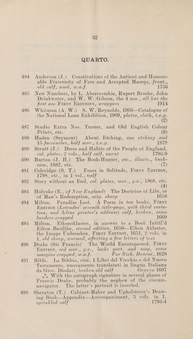 495 496 497 32 QUARTO. Anderson (J.) Constitutions of the Antient and Honour- able Fraternity of Free and Accepted Masons, front., old calf, used, w.a.f. 1756 New Numbers, by L. Abercrombie, Rupert Brooke, John Drinkwater, and W. W. Gibson, the 4 nos., all but the first are First EDITIONS, wrappers 1914 Whitman (A. W.) S. W. Reynolds, 1903—Catalogue of the National Loan Exhibition, 1909, plates, cloth, t.e.g. (2) Studio Extra Nos. Turner, and Old English Colour Prints, ete. (8) Haden (Seymour) About Etching, one etching and 15 facsumiles, half mor., t.e.g. 1879 Strutt (J.) Dress and Habits of the People of England, col. plates, 2 vols., half calf, uncut 1796-9 Burton (J. H.) The Book-Hunter, etc., illusts., buck- ram, 1882, ete. (7) Coleridge (S. T.) ° Fears in Solitude, First Epirion, 1798, ete., in 1 vol., ‘calf Story without an End, col. plates, mor., g.e., 1868, etc. (4) Holyoke (E., of New England) The Doctrine of Life, or of Man’s Redemption, orig. sheep 1658 Milton. Paradise Lost. A Poem in ten books, Firsr Eprrion (Lowndes’ seventh title-page, with third varia- tion, and 3-line printer’s address) calf, broken, some borders cropped 1669 Milton. Eikonoklastes, in answer to a Book Intitl’d Kikon Basilike, second edition, 1650—Eikon Aklastos, the Image Unbroaken, First Epirion, 1651, 2 vols. in 1, old sheep, wormed, affecting a few letters of text . Drake (Sir Francis) The World Encompassed, I'Irst Eprrion, red mor., g.e., lacks port. and map, some margins cropped, w.a.f. For Nich. Bourne, 1628 Bible. La Bibbia, cioé, 1 Libri del Vecchio e del Nuovo Testamento, nuovamente translatati in lingua Italiana da Giov. Diodati, broken old calf Geneva 1607 *, With the autograph signature in several places of Francis Drake, probably the nephew of the circum- navigator. The latter’s portrait is mserted. Sheraton (T.) Cabinet-Maker and Upholsterer’s Draw- ing Book—Appendix—Accompaniment, 3 vols. in 1, sprinkled calf 1793-4