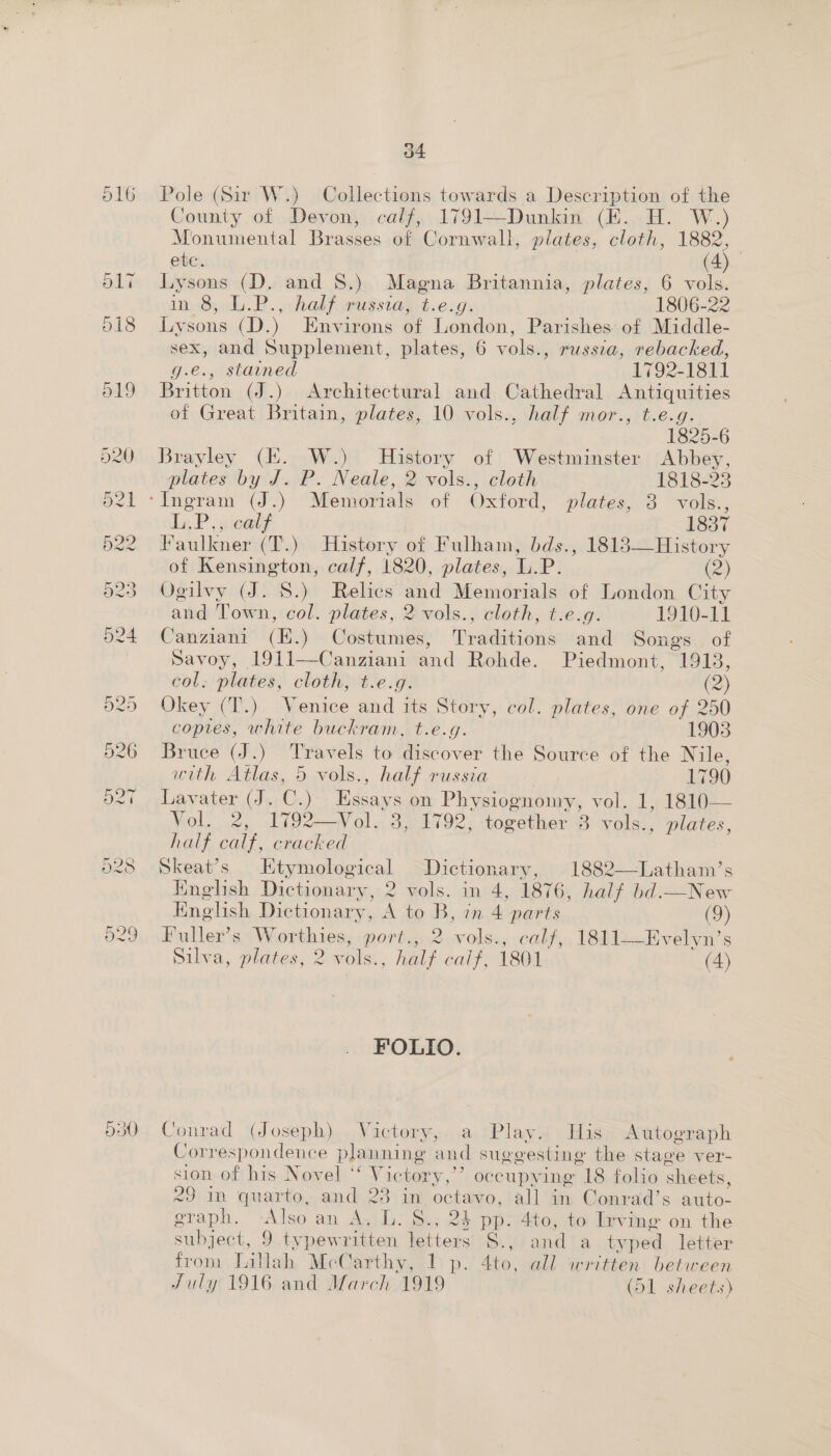 O16 550) o4 Pole (Sir W.) Collections towards a Description of the County of Devon, calf, 1791—Dunkin (HE. H. W.) Monumental Brasses of Cornwall, plates, cloth, 1882, ete. (é) Lysons (D. and 8.) Magna Britannia, plates, 6 vols. in 8, L.P., half russia, t.e.g. 1806-22 Lysons (D.) Environs of London, Parishes of Middle- sex, and Supplement, plates, 6 vols., russia, rebacked, g.e., stained 1792-1811 Britton (J.) Architectural and Cathedral Antiquities of Great Britain, plates, 10 vols., half mor., t.e.g. 1825-6 Brayley (HZ. W.) History of Westminster Abbey, plates by J. P. Neale, 2 vols., cloth 1818-23 ‘Ingram (J.) Memorials of Oxford, plates, 3 vols., Li P, sical? 1837 Faulkner (T.) History of Fulham, bds., 1813—History of Kensington, calf, 1820, plates, L.P. (2) Ogilvy (J. S.) Relies na Memorials of London City and Town, col. plates, 2 vols., cloth ,-txésg. 1910-11 Canziani (E.) Costumes, Prsldiaiwns and Songs. of Savoy, 1911—Canziani and Rohde. Piedmont, 1913, col. plates, cloth, t.e.g. (2) Okey (T.) Venice and its Story, col. plates, one of 250 copies, white buckram, t.e.g. 1903 Bruce (J.) Travels to discover the Source of the Nile, with Atlas, 5 vols., half russia 1790 Lavater (J. C. ) Ste s on Physiognomy, Vol. 2, 1792—Vol. 3, 1792; together 3 avy ‘ plates, half calf, cracked Skeat’s Ktymological Dictionary, 1882—-Latham’s English Dictionary, 2 vols. in 4, 1876, half bd.—New  English Dictionary, A to B, in 4 parts (9) Fuller’s Worthies, port., 2 vols., calf, 1811—Evelyn’s Silva, plates, 2 vols., half calf, 1801 (4) FOLIO. Conrad (Joseph) Victory, a Play. His Autograph Correspondence planning and suggesting the stage ver- sion. of his Novel ‘“V ictory,’’ occupying 18 folio sheets, 29 in quarto, and 23 in. octavo, all in Conrad’s auto- graph. Also an As\ly. oy: 24 pp. 4to, to Irving on the subject, 9 typewritten letters S., and a typed letter from Lillah McCarthy, 1 p. Ato, all written between July 1916 and March 1919 (51 sheets)