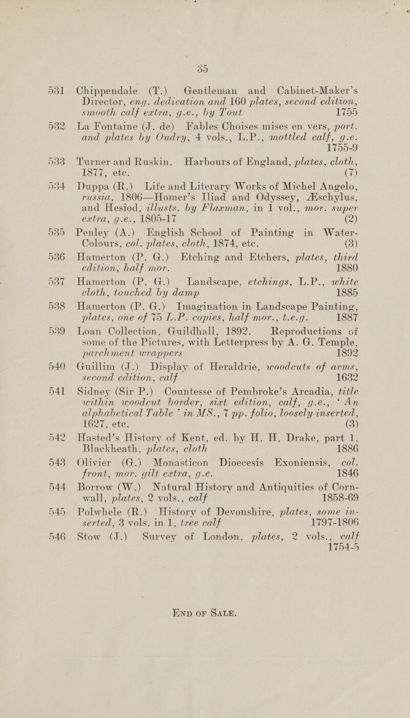 ays) Chippendale (T.) Gentleman and Cabinet-Maker’s Director, eng. dedication and 160 plates, second edition, smooth calf extra, g.e., by Tout 1755 La Fontaine (J. de) Fables Choises mises en vers, port. and plates by Oudry, 4 vols., L.P., mottled calf, g.e. 1755-9 Turner and Ruskin. Harbours of England, plates, cloth, 1877, ete. (T) Duppa (R.) Life and Literary Works of Michel Angelo, russia, 1806—Homer’s Iliad and Odyssey, A‘schylus, and Hesiod, zllusts. by Flaxman, in 1 vol., mor. super extra, g.e., 1805-17 (2) Penley (A.) English School of Painting in Water- Colours, col. plates, cloth, 1874, ete. (3) Hamerton (P. G.) Etching and Etchers, plates, third edition, half mor. 1880 Hamerton (P. G.) Landscape, etchings, L.P., white cloth, touched by damp 1885 Hamerton (P. G.) Imagination in Landscape Painting, plates, one of 75 L.P. copies, half mor., t.e.g. 1887 Loan Collection, Guildhall, 1892. Reproductions of some of the Pictures, with Letterpress by A. G. Temple, parchment wrappers L892 Guillim (J.) Display of Heraldrie, woodcuts of arms, second edition, calf 16382 Sidney (Sir P.) Countesse of Pembroke’s Arcadia, ttle within woodcut border, siat edition, calf, g.e., “ An alphabetical Table ’ in MS., 7 pp. folio, loosely inserted, 1627, etc. (3) Hasted’s History of Kent, ed. by H. H. Drake, part 1, Blackheath, plates, cloth 1886 Olivier (G.) Monasticon Dioecesis Exoniensis, col. front, mor. gilt extra, g.e. 1846 Borrow (W.) Natural History and Antiquities of Corn- wall, plates, 2 vols., calf 1858-69 Polwhele (R.) History of Devonshire, plates, some in- serted, 3 vols. in 1, tree calf 1797-1806 Stow (J.) Survey of London, plates, 2 vols., calf 1754-5 END oF SALE.