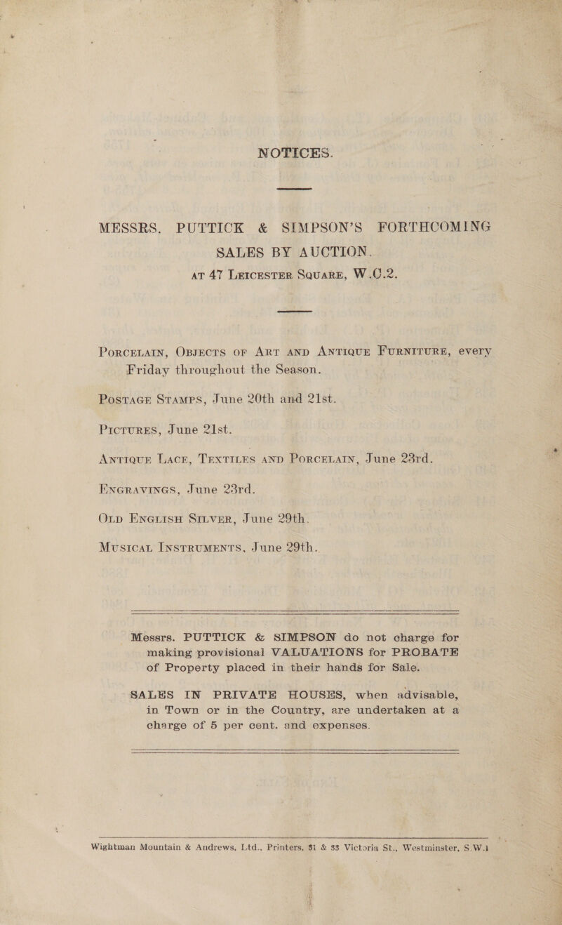 NOTICES. MESSRS. PUTTICK &amp; SIMPSON’S FORTHCOMING SALES BY AUCTION. at 47 Le1cesTER Square, W.C.2. PorRCELAIN, OBJECTS or ART AND ANTIQUE FURNITURE, every Friday throughout the Season. PostaGE StTamMPs, June 20th and 21st. Pictures, June 21st. ANTIQUE LACE, TEXTILES AND Porcetain, June 28rd. ENGRAVINGS, June 23rd. Oup EnertsH Stiver, June 29th. Mvsicat Instruments, June 29th. Messrs. PUTTICK &amp; SIMPSON do not charge for making provisional VALUATIONS for PROBATE of Property placed in their hands for Sale. SALES IN PRIVATE HOUSES, when advisable, in Town or in the Country, are undertaken at a charge of 5 per cent. and expenses. 