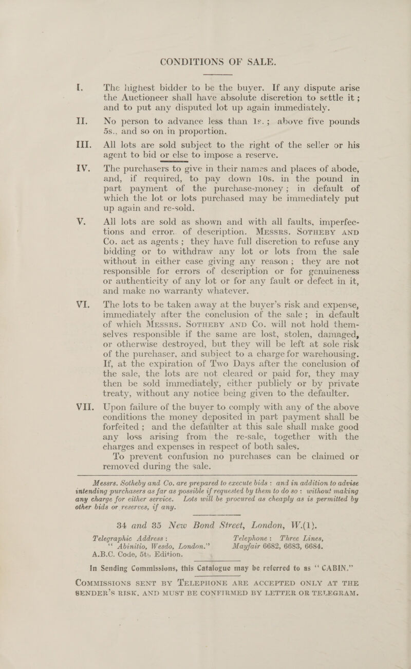 CONDITIONS OF SALE. [, The highest bidder to be the buyer. If any dispute arise the Auctioneer shall have absolute discretion to settle it ; and to put any disputed lot up again immediately. II. No person to advance less than Is.; above five pounds 5s., and so on in proportion. III. All lots are sold subject to the right of the seller or his agent to bid or else to impose a reserve. IV. The purchasers to give in their names and places of abode, and, if required, to pay down 10s. in the pound in part payment of the purchase-money; in default of which the lot or lots purchased may be immediately put up again and re-sold. V. ~All lots are sold as shown and with all faults, imperfec- tions and error.. of description. MEssrs. SOTHEBY AND Co. act as agents; they have full discretion to refuse any bidding or to withdraw any lot or lots from the sale without in either case giving any reason; they are not responsible for errors of description or for genuineness or authenticity of any lot or for any fault or defect in it, and make no warranty whatever. VI. The lots to be taken away at the buyer’s risk and expense, immediately after the conclusion of the sale; in default of which Messrs. SorHEBY AND Co. will not hold them- selves responsible if the same are lost, stolen, damaged, or otherwise destroyed, but they will be left at sole risk of the purchaser, and subject to a charge for warehousing. If, at the expiration of Two Days after the conclusion of the sale, the lots are not cleared or paid for, they may then be sold immediately, either publicly or by private treaty, without any notice being given to the defaulter. VII. Upon failure of the buyer to comply with any of the above conditions the money deposited in part payment shall be forfeited ; and the defaulter at this sale shall make good any loss arising from the re-sale, together with the charges and expenses in respect of both sales. To prevent confusion no purchases can be claimed or removed during the sale. Messrs. Sotheby and Co. are prepared to execute bids: and in addition to advise entending purchasers as far as possible if requested by them to do so: without making any charge for either service. Lots will be procured as cheaply as is permitted by other bids or reserves, if any. 34 and 85 New Bond Street, London, W.(1). Telegraphic Address : Telephone: Three Lines, ‘* Abinitio, Wesdo, London.” Mayfair 6682, 6683, 6684. A.B.C. Code, 5tt, Edition. In Sending Commissions, this Catalogue may be referred to as “‘ CABIN.” COMMISSIONS SENT BY TELEPHONE ARE ACCEPTED ONLY AT THE SENDER’S RISK. AND MUST BE CONFIRMED BY LETTER OR TELEGRAM.