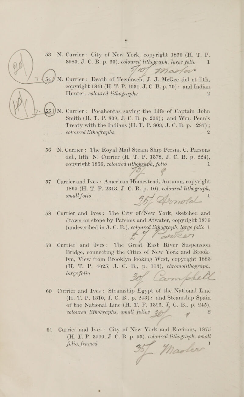   j } \ j iY y iy F  is 4 % Oi ' 4 4 4% &gt; i 2 ri 17 « a et erty — — ill 58 60 61 . Currier: City of New. York, copyright 1856 (H: T. P. 3983, J. C. B. p. 53), coloured ane iarge aed 1 / 007 FPO OPT . Currier: be thi of Ur sek, J. J. McGee del et Lith, copyright 1841 (H. T. P. 1031, J.C. B. p. 70); and Indian Hunter, coloured lithographs 2 N. Currier: Pocahontas saving the Life of Captain John Smith (H. T. P. 809, JC..B. p. 206); and Wm. Penn’s Treaty with the Indians (FL. T. P. 803, J.C. Bp. 287) _ coloured lithographs 2 N. Currier: The Royal Mail Steam Ship Persia, C. Parsons deb lth, Nv Cumwier (i. TP. 1876-9. ©. Be. 220. copyright 1856, coloured iithognaph, folio 1 — Currier and Ives : American oe eae Autumn, copyright 1360 (EH. TT. Ps 2218, a. C. Bb. p. 10). eee lithograph, small folio IZ pe + Curmer and Eves: The City wince York, sketched and drawn on stone by Parsons and Atwater, copyright 1876 (undescribed in J. C. B.), coloured lithograph, large folio 1 yf 0 eer’ s | Currier and Ives: The Great East River Suspension Bridge, connecting the Cities of New York and Brook- lyn, View from Brooklyn looking West, copyright 1883 (He oY, PB: 4025, I. 3. S., Be 118), OE large folio Reg Nene a fe ° ‘ Lé La LO ee a Sw of a ald (wa Ee Currier and Ives: Steamship Egypt of the eee Line (H. T. P. 1810, J. C. B., p. 248); and Steamship Spain of the National Line (H. T. P. 1895, J. €.B., p. 245), coloured lithographs, small folios Ly v 2 Currier and Ives: City of New York and Environs, 1875 (H. T. P. 3990, J. C. B. p. 53), coloured lithograph, small folio, framed PO ae : 7) Rey v4 4 ; J ‘a = om #