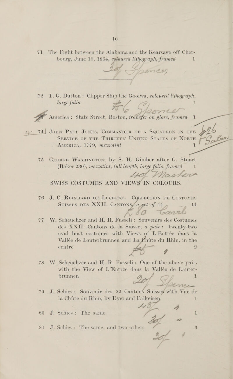 160 71 The Fight between the Alabama and the Kearsage off Cher- bourg, June 19, 1864, coloured lithograph, framed 1 a 7 CA ee ee oo? EL) 72 T.G. Dutton: Clipper Ship the Goolwa, coloured lithograph, large folio ev / age 1 \J 4. ya America: State Street, Bolin: es oe it Taine ee Ly 74 JoHN PauL JONES, COMMANDER OF A SQUADRON IN THE PPP gh SERVICE OF THE THIRTEEN UNITED STATES OF NORTH f Cae AMERICA, 1779, mezzotint it 2 75 Grorce WASHINGTON, by S. H. Gimber after G. Stuart (Baker 230), mezzotint, full length, large folio, framed 1 a, LG oro ler SWISS COSTUMES AND VIEWS’ IN COLOURS. 76 J.C. REINHARD DE LUCERNE. CQLLECTION DE COSTUMES SUISSES DES XXII. Cartons/aget of 44, _ 44 ae ‘ Z Pe os Le A, 60 eretde 77 W. Scheuchzer and H. R. Fusseli : eae ae Costumes des XXII. Cantons de la Suisse, a pair: twenty-two oval bust costumes with Views of L’Entrée dans la Vallée de Lauterbrunnen and La @htte du Rhin, in the centre — 2 4 78 W. Scheuchzer and H. R. Fusseli: One of the above pair, with the View of L’Entrée dans la ee de Lauter- brunnen ; 1 2y,/ ty — z oe te. —_' 79 _J. Schies: Souvenir des. 22 Cami Suisses. with Vue de   Ja Chate du Rhin, by Dyer and F alkeisen 1 Le a 4 80 J. Schies: The same if i! “w sf 81 J. Schies: The same, and two others ‘ia | 3 . g Sf Ps