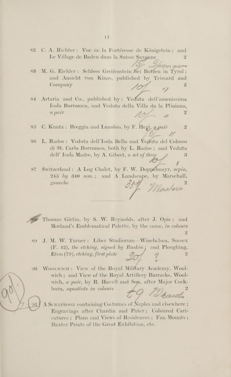 S4 59  I] C. A. Richter: Vue ce la Fortéresse de Koénigstein ; and Le Village de Baden dans la Suisse Saxgnne 2 AG é ay ’ a A pms M. G. Eichler: Schloss Greifenstein bei Botzen in Tyrol ; and Ansicht von Kinas, published by 'Teissard and Company Zn BAe 2 ff Artaria and Co., published by: Se eee Isola Borromea, and Veduta della Villa da la Pliniana, a pair Ae 2 E SOL »#” C. Kuntz: Breggia and Lanobio, by F. Hegi, apair 2 (A || ae L. Rados: Veduta dell’Isola Bella and Vedita del Colosso di St. Carlo Borromeo, both by L. Rados; and Veduta dell’ Isola Madre, by A. Gibert, a set of three 7 3 Switzerland: A Log Chalet, by F. W. Doppélmayr, sepia, 245 by 340 mm.; and A Landscape, by Marschall, gouache F. a 2 Jd Ob ee   Thomas Girtin, by S. W. Reynolds, after J. Opie; and Morland’s Emblematical Palette, by the same, in colours 2 J. M. W. Turner: Liber Studiorum—Winchelsea, Sussex (F. 42), the etching, signed by Ruskin; and Ploughing, Eton (79), etching, first plate e 7 4 2 , ‘4 e Wootwicn: View of the Royal Miltary Academy, Wool- wich ; and View of the Royal Artillery Barracks, Wool- wich, a pair, by R. Havell and Son, after Major Cock- burn, aquatints in colours  A ScRAPBOOK containing Costumes of Naples and elsewhere ; Engravings after Chardin and Pater; Coloured Cari- catures ; Plans and Views of Residences ; Fan Mounts ; Baxter Prints of the Great Exhibition, ete.