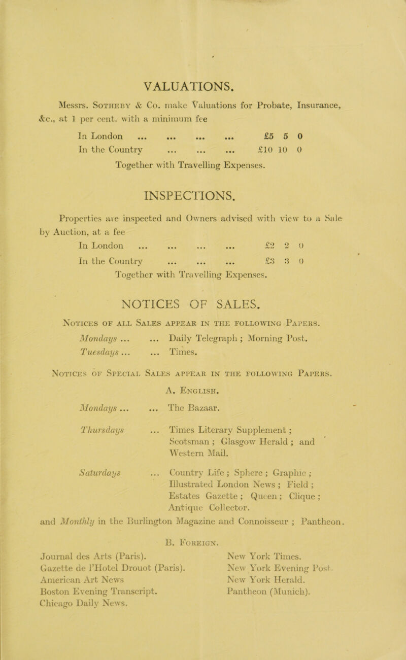  VALUATIONS, Messrs. SorueBy &amp; Co. make Valuations for Probate, Insurance, In London... pre ve wie, £5 5 0 In the Country Ses i“ ces £t0 10° 0 Together with Travelling Expenses. INSPECTIONS. Properties ave inspected and Owners advised with view to a Sale by Auction, at a fee In London... ra ate see sa 2 In the Country aie “we iia £3 8 =O Together with Travelling Expenses. NOTICES OF SALES, NOTICES OF ALL SALES APPEAR IN THE FOLLOWING PAPERS. Mondays ... ... Daily Telegraph ; Morning Post. Tuesdays ... sep POR Notices oF SpEecIAL SALES APPEAR IN THE FOLLOWING PAPERS. A. ENGLISH. Mondays ... ... The Bazaar. Thursdays ... Times Literary Supplement ; Seotsman ; Glasgow Herald; and Western Mail. Saturdays ... Country Life; Sphere; Graphic ; - [ilustrated London News; Field ; Estates Gazette; Queen; Clique; Antique Collector. and Monthly in the Burlington Magazine and Connoisseur ; Pantheon. B. FoREIGN. Journal des Arts (Paris). New York Times. Gazette de l’Hotel Drouot (Paris). New York Evening Post. American Art News New York Herald. Boston Evening Transcript. Pantheon (Munich). Chicago Daily News.