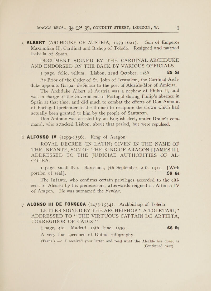 5 ALBERT (ARCHDUKE OF AUSTRIA, 1559-1621). Son of Emperor Maximilian II; Cardinal and Bishop of Toledo. Resigned and married Isabella of Spain. DOCUMENT SIGNED BY THE CARDINAL-ARCHDUKE AND ENDORSED ON THE BACK BY VARIOUS OFFICIALS. I page, folio, vellum. Lisbon, 22nd October, 1586. £5 5s As Prior of the Order of St. John of Jerusalem, the Cardinal-Arch- duke appoints Gaspar de Sousa to the post of Alcaide-Mor of Amiueira. The Archduke Albert of Austria was a nephew of Philyp II, and was in charge of the Government of Portugal during Philip’s absence m Spain at that time, and did much to combat the efforts of Don Antonio of Portugal (pretender to the throne) to recapture the crown which had actually been granted to him by the people of Santarem. Don Antonio was assisted by an English fleet, under Drake’s com- mand, who attacked Lisbon, about that period, but were repulsed. 6 ALFONSO IV (¢1299-1336). King of Aragon. ROVAL DECREE (iN LATIN) GIVEN IN THE NAME OF THE INPANTE, SON OF THE KING OF ARAGON TJAMES I], ADPRESSED TO: THE MUDICIAL. AUTHORITIES OF -AL- COLEA. I-page, small 8vo. Barcelona, 7th September, A.D. 1315. [With portion of seal]. ree £6 6s The Infante, who confirms certain privileges accorded to the citi- zens of Alcolea by his predecessors, afterwards reigned as Alfonso IV of Aragon. He was surnamed the Benzgn. &gt; ALONSO III DE FONSECA (1475-1534). Archbishop of Toledo. De TrER SIGNED BY THE ARCHBISHOP “A TOLLE TAR”? BPD RE Soe tO Tne VIRTUOUS CAPTAIN DE ARTIETA, CORKEGIVOR OF CADIZ.” 4-page, 4to. Madrid, 15th June, 1530. £6 6s A very fine specimen of Gothic calligraphy. (Trans.):—‘‘ I received your letter and read what the Alcalde has done, as (Continued over)