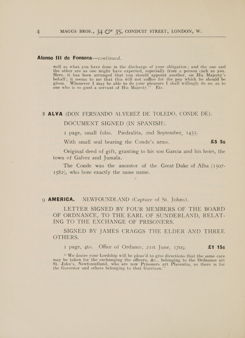 Alonso Ili de Fonseca—continued. well as what you have done in the discharge of your obligation; and the one and the other are as one might have expected, especially from a person § such as you. Here, it has been arranged that you should appoint another, on His Majesty’s behalf; it seems to me that this will not suffice for the pay which he should be given. Whenever I may be able to do your pleasure I shall willingly do so, as to one who is so good a servant of His Majesty.’’ Etc. 8 ALVA (DON FERNANDO ALVEREZ DE TOLEDO, CONDE DE). DOCUMENT SIGNED GUN SPANISH): | i page, small folio. Piedralita, 2nd September, 1455. With small seal bearing the Conde’s arms. £5 5s Original deed of gift, granting to his son Garcia and his heirs, the town of Galvez and Jumala. The Conde was the ancestor of aes Great Duke of Alba (1507- 1582), who bore exactly the same name. Qo AMERICA. NEWFOUNDLAND (Capture of St. Johns). LETTER SIGNED BY FOUR MEMBERS OF THE BOARD OF ORDNANCE, TO THE EARL OF SUNDERIAND, RE ING- TO THE EXCHANGE ‘OF PRISONERS. SIGNED BY JAMES CRAGGS THE ELDER AND THREE One RS: I page, 4to. Office of Ordance, 2ist June, 1700. £1 15s ‘¢ We desire your Lordship will be pleas’d to give directions that the same care may be taken for the exchanging the officers, &amp;e., belonging to the Ordnance att St. John’s, Newfoundland, who are now Prisoners att Placentia, as there is for the Governor and others belonging to that Garrison.’’