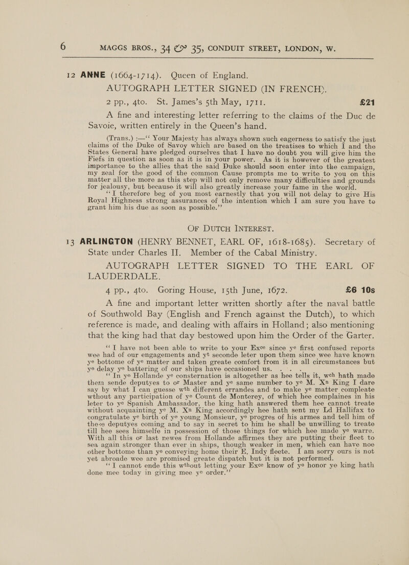  12 ANNE (1064-1714). Queen of England. AUTOGRAPH LETTER SIGNED (IN FRENCH). 2 pp., 4to. ot. James’s 5th: May 7a, £21 A fine and interesting letter referring to the claims of the Duc de Savoie, written entirely in the Queen’s hand. (Trans.) :—‘‘ Your Majesty has always shown such eagerness to satisfy the just claims of the Duke of Savoy which are based on the treatises to which I and the States General have plcdzed: ourselves that I have no doubt you will give him the Fiefs in question as soon as it is in your power. As it is however of the greatest importance to the allies that the said Duke should seon enter into the campaign, my zeal for the good of the common Cause prompts me to write to you on this matter all the more as this step will not only remove many difficulties and grounds for jealousy, but because it will also greatly increase your fame in the world. ‘‘T therefore beg of you most earnestly that you will not delay to give His Royal Highness strong assurances of the intention which I am sure you have to grant him his due as soon ag possible.”’ OF DUTCH INTEREST. 13 ARLINGTON (HENRY BENNET, EARL OF, 1618-1685). Secretary of State under Charles I]. Member of the Cabal Ministry. AUTOGRAPH (LETTER “SIGNED TO “TH “EARL OF LAUDERDALE. 4 pp., 4to. Goring House, 15th June, 1672. £6 10s A fine and important letter written shortly after the naval battle of Southwold Bay (English and French against the Dutch), to which reference is made, and dealing with affairs in Holland; also mentioning that the king had that day bestowed upon him the Order of the Garter. ‘‘T have not been able to write to your Exce since ye first confused reports wee had of our engagements and yt seconde leter upon them since wee have known ye bottome of ye matter and taken greate comfort from it in all circumstances but ye delay ye battering of our ships have occasioned us. .°. . ‘¢ Tn ye Hollande ye consternation is altogether as hee tells it, weh hath made them sende deputyes to or Master and ye same number to ye M. X™ King I dare say by what I can guesse wth different errandes and to make ye matter compleate wthout any participation of ye Count de Monterey, of which hee complaines in his leter to ye Spanish Ambassador, the king hath answered them hee cannot treate without acquainting ye M. Xn King accordingly hee hath sent my Ld Hallifax to congratulate ye birth of ye young Monsieur, ye progres of his armes and tell him of these deputyes coming and to say in secret to him he shall be unwilling to treate till hee sees himselfe in possession of those things for which hee made y® warre. With all this or last newes from Hollande affirmes they are putting their fleet to sea again stronger than ever in ships, though weaker in men, which can have noe other bottome than ye conveying home their E. Indy fleete. J am sorry ours is not yet abroade wee are promised greate dispatch but it is not performed. ‘‘T cannot ende this wthout letting your Exce know of y® honor ye king hath done mee today in giving mee y® order.”’