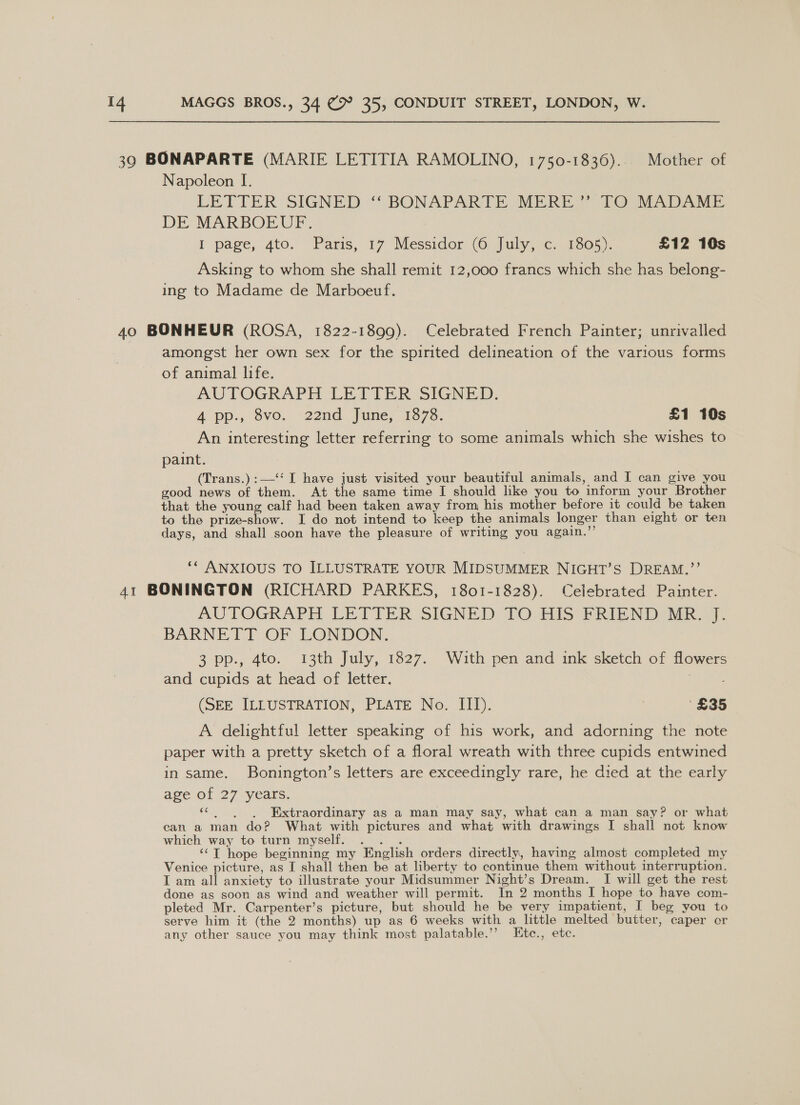 39 BONAPARTE (MARIE LETITIA RAMOLINO, 1750-1836)... Mother of Napoleon I. LETTER SIGNED “ BONAPARTE MERE? 2@ MADAME DE MARBOEUF. I page, 4to. Paris, 17 Messidor (6 July, c. 1805). £12 10s Asking to whom she shall remit 12,000 francs which she has belong- ing to Madame de Marboeuf. 40 BONHEUR (ROSA, 1822-1899). Celebrated French Painter; unrivalled amongst her own sex for the spirited delineation of the various forms of animal life. AUTOGRAPH LETTER SIGNED. 4 pp:, 8vo.. -22nd June, 1878: £1 10s An interesting letter referring to some animals which she wishes to paint. (Trans.):—‘‘ I have just visited your beautiful animals, and I can give you good news of them. At the same time I should like you to inform your Brother that the young calf had been taken away from, his mother before it could be taken to the prize-show. I do not intend to keep the animals longer than eight or ten days, and shall soon have the pleasure of writing you again.”’ ‘* ANXIOUS TO ILLUSTRATE YOUR MIDSUMMER NIGHT’S DREAM.”’’ 41 BONINGTON (RICHARD PARKES, 1801-1828). Celebrated Painter. AUTOGRAPH LETTER SIGNED TO His BRIPND MR. BARNETT OF LONDON. 3 pp., 4to. 13th July, 1827. With pen and ink sketch of flowers and cupids at head of letter. vanes (SEE ILLUSTRATION, PLATE No. III). ‘£35 A delightful letter speaking of his work, and adorning the note paper with a pretty sketch of a floral wreath with three cupids entwined in same. Bonington’s letters are exceedingly rare, he died at the early age of 27 years. &lt;c.)),~SC”~Ssd&amp;EExtrraordinary as a man may say, what can a man say? or what can a man do? What with pictures and what with drawings I shall not know which way to turn myself. . . . ‘‘T hope beginning my English orders directly, having almost completed my Venice picture, as I shall then be at liberty to continue them without interruption. I am all anxiety to illustrate your Midsummer Night’s Dream. I will get the rest done as soon as wind and weather will permit. In 2 months I hope to have com- pleted Mr. Carpenter’s picture, but should he be very impatient, I beg you to serve him it (the 2 months) up as 6 weeks with a little melted butter, caper or any other sauce you may think most palatable.’’ Etc., etc.