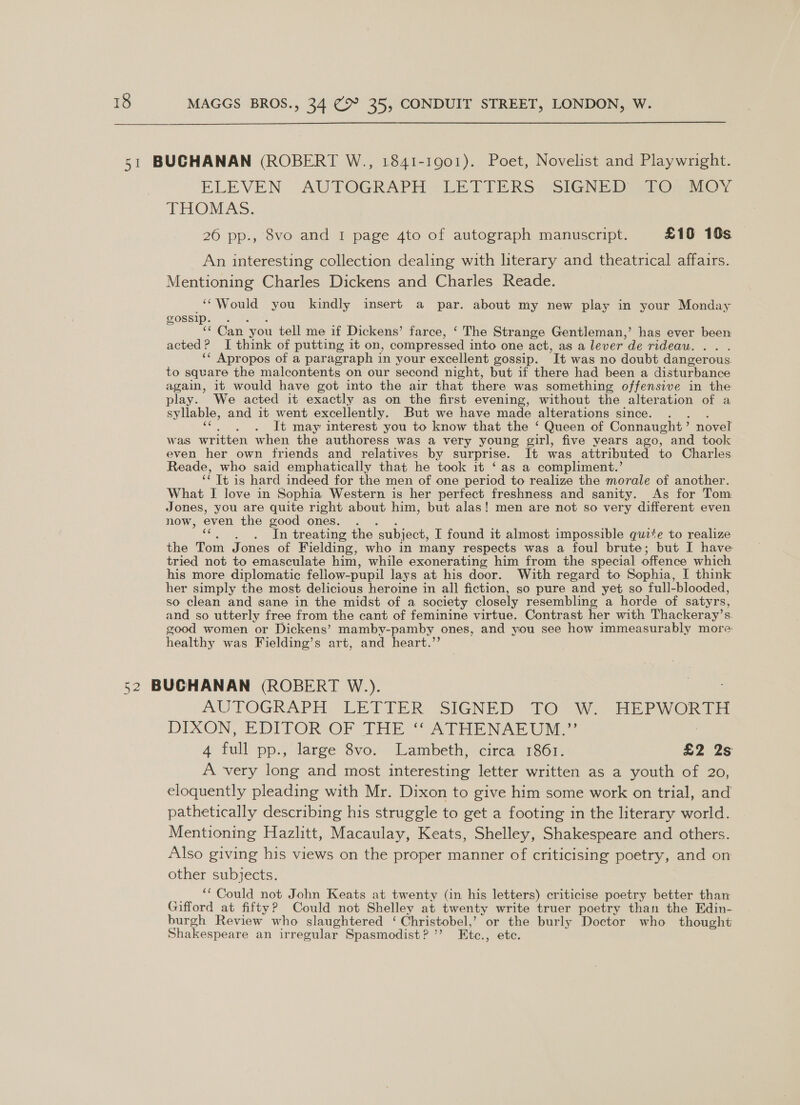 ELEVEN AUTOGRAPH (LETTERS i olGN ED aor, THOMAS. 26 pp., 8vo and 1 page 4to of autograph manuscript. £10 10s An interesting collection dealing with hterary and theatrical affairs. Mentioning Charles Dickens and Charles Reade. ‘“Would you kindly insert a par. about my new play in your Monday gossip. . “Can you tell me if Dickens’ farce, ‘ The Strange Gentleman,’ has ever been acted? I think of putting it on, compressed into one act, as a lever de rideau. ‘* Apropos of a paragraph in your excellent gossip. It was no doubt dangerous. to square the malcontents on our second night, but if there had been a disturbance again, it would have got into the air that there was something offensive in the play. We acted it exactly as on the first evening, without the alteration of a syllable, and it went excellently, But we have made alterations since... It may interest you to know that the ‘ Queen of Connaught > novel was written when the authoress was a very young girl, five years ago, and took even her own friends and relatives by surprise, It was attributed to Charles Reade, who said emphatically that he took it ‘as a compliment.’ Tt is hard indeed for the men of one period to realize the morale of another. What I love in Sophia Western is her perfect freshness and sanity. As for Tom Jones, you are quite right about him, but alas! men are not so very different even now, even the good ones. . In treating the ‘subject, I found it almost impossible quite to realize the Tom Jones of Fielding, who in many respects was a foul brute; but I have tried not to emasculate him, while exonerating him from the special offence which his more diplomatic fellow-pupil lays at his door. With regard to Sophia, I think her simply the most delicious heroine in all fiction, so pure and yet so full-blooded, so clean and sane in the midst of a society closely resembling a horde of satyrs, and so utterly free from the cant of feminine virtue. Contrast her with Thackeray’s. good women or Dickens’ mamby-pamby ones, and you see how immeasurably more: healthy was Fielding’s art, and heart.’’ AUTOGRAPH: LETTER. SIGNED “TO (W.- HEPWORTH DIXON, EDITOR OF THe ““ATHENAR UN 4 full pp., large 8vo. Lambeth, circa 1861. £2 2s A very long and most interesting letter written as a youth of 20, eloquently pleading with Mr. Dixon to give him some work on trial, and pathetically describing his struggle to get a footing in the literary world. Mentioning Hazlitt, Macaulay, Keats, Shelley, Shakespeare and others. Also giving his views on the proper manner of criticising poetry, and on other subjects. ‘‘ Could not John Keats at twenty (in his letters) criticise poetry better than Gifford at fifty? Could not Shelley at twenty write truer poetry than the Edin- burgh Review who slaughtered ‘ Christobel,’ or the burly Doctor who thought Shakespeare an irregular Spasmodist? ”’ Etc., etc.