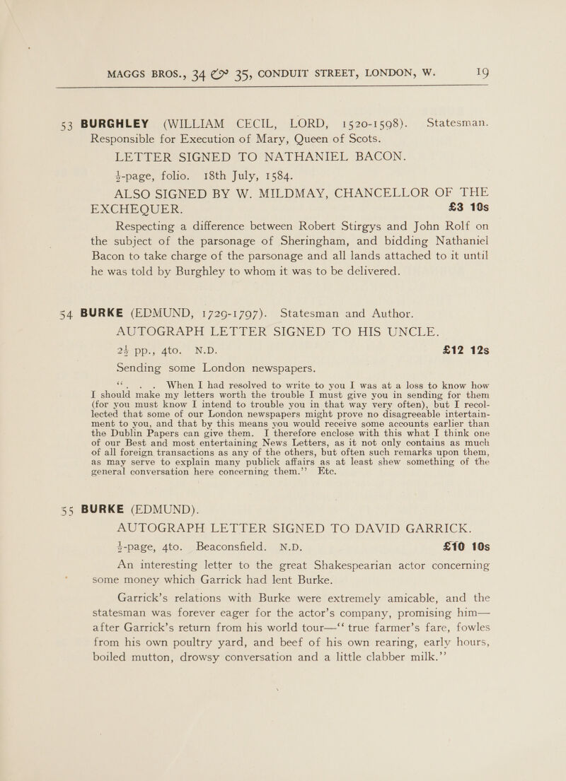  53 BURGHLEY (WILLIAM CECIL, LORD, 1520-1598). Statesman. Responsible for Execution of Mary, Queen of Scots. LETTER SIGNED TO NATHANIEL BACON. 4-page, folio. 18th July, 1584. ALSO SIGNED BY W. MILDMAY, CHANCELLOR OF THE EXCHEQUER: £3 10s Respecting a difference between Robert Stirgys and John Rolf on the subject of the parsonage of Sheringham, and bidding Nathaniel Bacon to take charge of the parsonage and all lands attached to it until he was told by Burghley to whom it was to be delivered. 34 BURKE (EDMUND, 1729-1797). Statesman and Author. AUTOGRAPH LETTER SIGNED TO HIS UNCLE. 24 pp., 4to. N.D. £12 12s Sending some London newspapers. “ . When I had resolved to write to you I was at a loss to know how I should make my letters worth the trouble I must give you in sending for them (for you must know I intend to trouble you in that way very often), but I recol- lected that some of our London newspapers might prove no disagreeable intertain- ment to you, and that by this means you would receive some accounts earlier than the Dublin Papers can give them. I therefore enclose with this what I think one of our Best and most entertaining News Letters, as it not only contains as much of all foreign transactions as any of the others, but often such remarks upon them, as may serve to explain many publick affairs as at least shew something of the general conversation here concerning them.’ Etc. 55 BURKE (EDMUND). AUTOGKAPHY LETIER SIGNED TO:DAVID GARRICK. $-page, 4to. Beaconsfield. N.D. £10 10s An interesting letter to the great Shakespearian actor concerning some money which Garrick had lent Burke. Garrick’s relations with Burke were extremely amicable, and the statesman was forever eager for the actor’s company, promising him— after Garrick’s return from his world tour—‘‘ true farmer’s fare, fowles from his own poultry yard, and beef of his own rearing, early hours, boiled mutton, drowsy conversation and a little clabber milk.’’
