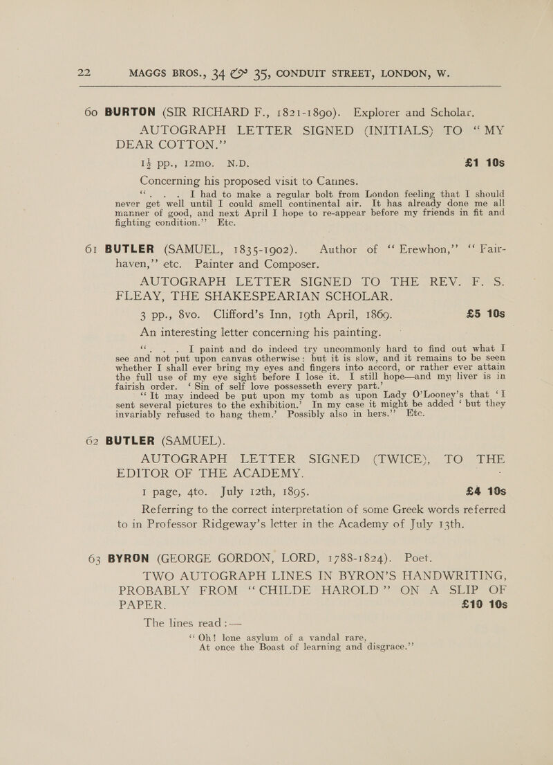 60 BURTON (SIR RICHARD F., 1821-1890). Explorer and Scholar. AUTOGRAPH EETTIER SIGNED (INTTINUS §p1@ Fo ni DEAR COTTON: Id pp., 12mo0. N.D. £1 10s Concerning his proposed visit to Cannes. ‘*. . . I had to make a regular bolt from London feeling that I should never get well until I could smell continental air. It has already done me all manner of good, and next April I hope to re-appear before my friends in fit and fighting condition.’’ Etc. 61 BUTLER (SAMUEL, 1835-1902). Author of ** Erewhen,’” “ Tair- haven,’’ etc. Painter and Composer. AUTOGRAPH. LETIER: SIGNED [O UE DRE V2 &gt;: FLEAY, [THE SHAKESPEARIAN SCHOLAR: 3 pp., Svo.. Clifford's Inn, 19th April, 1360. £5 10s An interesting letter concerning his painting. ue I paint and do indeed try uncommonly hard to find out what I see and not put upon canvas otherwise: but it is slow, and it remains to be seen whether I shall ever bring my eyes and fingers into accord, or rather ever attain the full use of my eye sight before I lose it. I still hope—and my liver is in fairish order. ‘ Sin of self love possesseth every part.’ ‘(It may indeed be put upon my tomb as upon Lady O’Looney’s that ‘I sent several pictures to the exhibition.’ In my case it might be added ‘ but they invariably refused to hang them.’ Possibly also in hers.’’ Ete. 62 BUTLER (SAMUEL). AUTOGRAPH LEFTER. SIGNED CUWICEY TO tas EDITOR OF THE ACADEMY. Maes I page, 4to. . July t2th; 1305; £4 10s Referring to the correct interpretation of some Greek words referred to in Professor Ridgeway’s letter in the Academy of July 13th. 63 BYRON (GEORGE GORDON, LORD, 1788-1824). Poet. TWO AUTOGRAPH LINES IN BYRON’S HANDWRITING, PROBABLY. FROM” CHIEDE HAROLD 7 OWN Yer hoa Or PAPER. £10 10s The lines read :-—— ‘Oh! lone asylum of a vandal rare, | ; At once the Boast of learning and disgrace.”