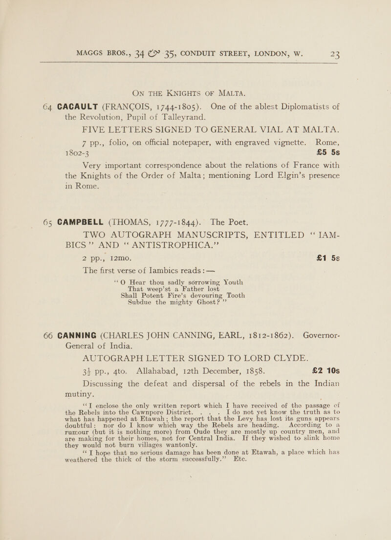  ON THE KNIGHTS OF MALTA. C4 CACAULT (FRANCOIS, 1744-1805). One of the ablest Diplomatists of the Revolution, Pupil of Talleyrand. FIvVe Peete ks SIGNED TO GENERAL VIAG ATiMALTA. 7 pp., folio, on official notepaper, with engraved vignette. Rome, 1802-3 £5 5s Very important correspondence about the relations of France with the Knights of the Order of Malta; mentioning Lord Elgin’s presence in Rome. | 65 CAMPBELL (THOMAS, 1777-1844). The Poet. TWO AU FOGRAPH MANUSCRIPTS, ENITITLED ‘ IAM- Bes aN ANTISTROPHICA:” 2 pp., 12mo. £1 5s The first verse of lambics reads :— ‘‘Q Hear thou sadly sorrowing Youth That weep’st a Father lost Shall Potent Fire’s devouring Tooth Subdue the mighty Ghost? ”’ 66 CANNING (CHARLES JOHN CANNING, EARL, 1812-1862). Governor- General of India. mOnOGRAVH Le bTER SIGNED TO LORD CLYDE. 34 pp., 4to. Allahabad, 12th December, 1858. £2 10s Discussing the defeat and dispersal of the rebels in the Indian mutiny. ‘‘T enclose the only written report which I have received of the passage cf the Rebels into the Cawnpore District. . . . Ido not yet know the truth as to what has happened at Etawah; the report that the Levy has lost its guns appears doubtful: nor do I know which way the Rebels are heading. According to a rumour (but it is nothing more) from Oude they are mostly up country men, and are making for their homes, not for Central India. If they wished to slink home they would not burn villages wantonly. ‘¢‘ T hope that no serious damage has been done at Etawah, a place which has weathered the thick of the storm successfully.” Etc. \
