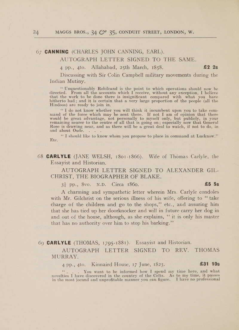 67 CANNING (CHARLES JOHN CANNING, EARL), AUTOGRAPH LETTER SIGNED 10 1HE Sani 4 pp., dto: “Alldbabad, 25th March, 1358: £2 2s Discussing with Sir Colin Campbell military movements during the Indian Mutiny. ‘* Unquestionably Rohilecand is the point to which operations should now be directed. From all the accounts which I receive, without any exception, I believe that the work to be done there is insignificant compared with what you have hitherto had; and it is certain that a very large proportion of the people (all the Hindoos) are ready to join in. ‘“T do not know whether you will think it incumbent upon you to take com- mand of the force which may be sent there. If not I am of opinion that there would be great advantage, not personally to myself only, but publicly, in your remaining nearer to the centre of all that is going on; especially now that General Rose is drawing near, and as there will be a great deal to watch, if not to do, in and about Oude. E ‘*T should hike to know whom you propose to place in command at Lucknow.”’ Ete. 68 CARLYLE (JANE WELSH, 1801-1866). Wife of Thomas Carlyle, the Essayist and Historian. AUTOGRAPH LETTER SIGNED TO ALEXANDER VGiIL= CHRIST, THE-BIOGRAPHER- OF BLAKE. 3+ pp.,.8vo. N.D. “Circa 1860. £5 5s A charming and sympathetic letter wherein Mrs. Carlyle condoles with Mr. Gilchrist on the serious illness of his wife, offering to ‘‘ take charge of the children and go to the shops,’’ etc., and assuring him that she has tied up her doorknocker and will in future carry her dog in and out of the house, although, as she explains, ‘‘ it 1s only his master that has no authority over him to stop his barking.”’ 69 CARLYLE (THOMAS, 1795-1881). Essayist and Historian. AUTOGRAPH LETTER SIGNED TO REV. THOMAS MURRAY. 4 pp., 4to. Kinnaird Houses 17 June 21323: £31 10s “ You want to be informed how I spend my time here, and what nov elties I have discovered in the country of the Celts. As to my time, it passes in the most jocund and unprofitable manner you can figure. I have no professional