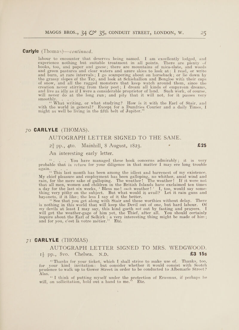 Carlyle (l homas)—continued. labour to encounter that deserves being named. I am excellently lodged, and experience nothing but suitable treatment in all points. There are plenty ut books, too, and paper and geese; there are mountains of mica-slate, and woods and green ‘pastures and clear waters and azure skies to look at: I read, or write and burn, at rare intervals; I go scampering about on horseback ; or lie down by the grassy slopes of the Tay, and look at Schiehallion and Bengloe with their caps of snow, and all the ragged monsters that keep watch around them, since the creation never stirring from their post; I dream all kinds of empyrean dreams, and live as idly as if I were a considerable proprietor of land. Such work, of course, will never do at the long run; and pity that it will not, for it passes very smoothly. “ What writing, or what studying? How is it with the Earl of Stair, and with the world in general? Except for a Dumfries Courier and a daily Times, I might as well be living in the fifth belt of Jupiter.”’ 70 CARLYLE (THOMAS). Pe reOeGckarin LETITER-SIGNED TO THE SAME. 2? pp., 4to. Mazinhill, 8 August, 1823. ° 20 An interesting early letter. OY, You have managed these book concerns admirably; it is very probable that in return for your diligence in that matter I may ere long trouble again. ‘This last month has been among the idlest and barrenest of my existence. My chief pleasure and employment has been galloping, no whither, amid wind and rain, for the mere sake of galloping. The weather! The weather! If it were not that all men, women and children in the British Islands have exclaimed ten times a day for the last six weeks, ‘ Bless me! such weather!’ I, too, would say some- thing very pithy on the subject. But what would it avail? Let it rain guns and bayonets, if it like; the less I say of it the better. ‘“« See that you get along with Stair and these worthies without delay. There is nothing in this world that will keep the Devil out of one, but hard labour. Of my devils at least I may say, this kind goeth not out by fasting and prayers. I will get the weather-gage of him yet, the Thief, after all. You should certainly inquire about the Earl of Selkirk : a very interesting thing might be made of him; and for you, c’est la votre métier.”’ Ete. 71 CARLYLE (THOMAS). AUTOGRAPH CELTIER SIGNED TO MRS. WEDGWOOD. it pp., 8vo. Chelsea, N.D. £3 15s ‘‘Thanks for your ticket, which I shall strive to make use of. Thanks, too, for your kind invitation: but consider whether it would consist with Scotch prudence to walk up to Gower Street in order to be conducted to Albemarle Street ? Alas. ‘‘T think of putting myself under the protection of Erasmus, if perhaps he will, on sollicitation, hold out a hand to me.” Etc.