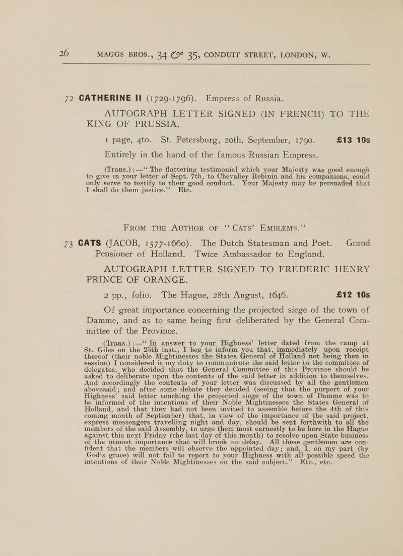  AUTOGRAPH LETTER SIGNED WIN FRENCH) 7O. THE KING OF PRUSSIA. I page, 4to. St. Petersburg, 20th, September, 1790. £13 16s Entirely in the hand of the famous Russian Empress. (Trans.) :—‘“‘ The flattering testimonial which your Majesty was good enough to give in your letter of Sept. 7th, to Chevalier Rebinin and his companions, could only serve to testify to their good conduct. Your Majesty may be persuaded that I shall do them justice.’’ Etc. FROM THE AUTHOR OF ‘‘ CATS’ EMBLEMS.,”’ Pensioner of Holland. Twice Ambassador to England. AUTOGRAPH LETTER SIGNED TO, FREDERIC HENRY PRINCE OF ORANGE. 2pp., folio. The Hague, 28th August, 1640, £12 19s Of great importance concerning the projected siege of the town of Damme, and as to same being first deliberated by the General Com- mittee of the Province. (Trans.) :—‘‘ In answer to your Highness’ letter dated from the camp at St. Giles on the 25th inst., I beg to inform you that, immediately upon receipt thereof (their noble Mightinesses the States General of Holland not being then in session) I considered it my duty to communicate the said letter to the committee of delegates, who decided that the General Committee of this Province should be asked to deliberate upon the contents of the said letter in addition to themselves. And accordingly the contents of your letter was discussed by all the gentlemen abovesaid; and after some debate they decided (seeing that the purport of your Highness’ said letter touching the projected siege of the town of Damme was to be informed of the intentions of their Noble Mightinesses the States General of Holland, and that they had not been invited to assemble before the 4th of this coming month of September) that, in view of the importance of the said project, express messengers travelling night and day, should be sent forthwith to all the members of the said Assembly, to urge them most earnestly to be here in the Hague against this next Friday (the last day of this month) to resalve upon State business of the utmost importance that will brook no delay. All these gentlemen are con- fident that the members will observe the appointed day; and, I, on my part (by God’s grace) will not fail to report to your Highness with all possible speed the intentions of their Noble Mightinesses on the said subject.’’ Ete., etc.