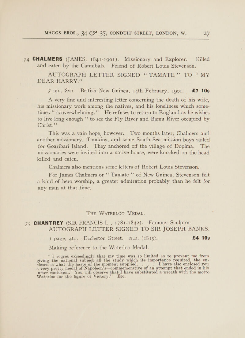  74 CHALMERS (JAMES, 1841-1901). Missionary and Explorer. Killed and eaten by the Cannibals. Friend of Robert Louis Stevenson. PUTOGRArH LE VIER SIGNED “TAMATE”” TO “MY DEAK HARRY.” 7 pp., 8vo. British New Guinea, 14th February, 1901. £7 10s A very fine and interesting letter concerning the death of his wife, his missionary work among the natives, and his loneliness which some- times “‘ 1s overwhelming.’’ He refuses to return to England as he wishes to live long enough “‘ to see the Fly River and Bamu River occupied by Christ.’ This was a vain hope, however. Two months later, Chalmers and another missionary, Tomkins, and some South Sea mission boys sailed for Goaribari Island. They anchored off the village of Dopima. The missionaries were invited into a native house, were knocked on the head killed and eaten. Chalmers also mentions some letters of Robert Louis Stevenson. >” For James Chalmers or ‘‘ Tamate ’? of New Guinea, Stevenson felt a kind of hero worship, a greater admiration probably than he felt for any man at that time. THE WATERLOO MEDAL. 75 CHANTREY (SIR FRANCIS L., 1781-1842). Famous Sculptor. PULTOGR API LETIFER SIGNED 7O SIR JOSEPH BANKS. I page, 4to. Eccleston Street. N.D. (1815). £4 10s Making reference to the Waterloo Medal. ‘‘T regret exceedingly that my time was so limited as to prevent me from giving the national subject all the study which its importance required, the en- closed is what the haste of the moment supplied. . . . I have also enclosed you a very pretty medal of Napoleon’s—commemorative of an attempt that ended in his utter confusion. You will observe that I have substituted a wreath with the motto Waterloo for the figure of Victory.’”’ Ete.