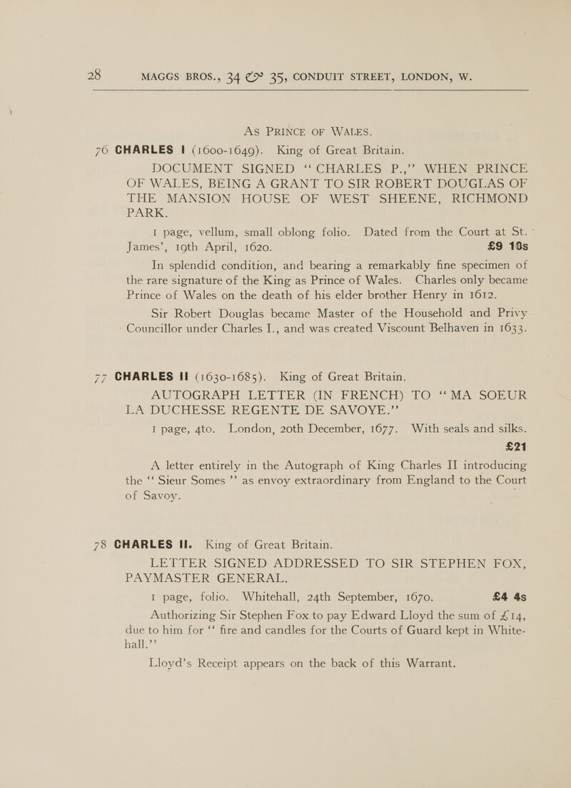 AS PRINCE OF WALES. 76 GHARLES I! (1600-1649). King of Great Britain. DOCUMENT SIGNED , “ CHARLES 2. WEEN PRINCE OF WALES, BEING A GRANT TO SIR ROBERT DOUGEA&gt; CF THE MANSION HOUSE *OF WEST SHEENE, RICO PARK. I page, vellum, small oblong folio. Dated from the Court at St. - James’, roth: April, 1620; £9 10s In splendid condition, and bearing a remarkably fine specimen of the rare signature of the King as Prince of Wales. Charles only became Prince of Wales on the death of his elder brother Henry in 1612. Sir Robert Douglas became Master of the Household and Privy - Councillor under Charles I., and was created Viscount Belhaven in 1633. 77 GHARLES II (1630-1685). King of Great Britain. AU FOGRAPH LETIER CIN FRENCH) 710 “MA SOn eR CA DUCHESSE REGENTE DE SAVOYE. I page, 4to. London, 20th December, 1677. With seals and silks. £21 A letter entirely in the Autograph of King Charles II introducing the ‘‘ Sieur Somes ’’ as envoy extraordinary from England to the Court of Savoy. 78 CHARLES II. King of Great Britain. LETTER SIGNED ADDRESSED POrsIR STP wore PAYMASTER GENERAL, I page, folio. Whitehall, 24th September, 1670. £4 As Authorizing Sir Stephen Fox to pay Edward Lloyd the sum of £14, due to him for “‘ fire and candles for the Courts of Guard kept in White- hall” Lloyd’s Receipt appears on the back of this Warrant.