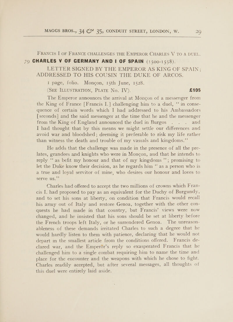  FRANCIS I OF FRANCE CHALLENGES THE EMPEROR CHARLES V TO A DUEL. 79 CHARLES V OF GERMANY AND I OF SPAIN (1500-1558). EBT PER SIGNED BY THE EMPEROR AS KING OF SPAIN; ADDRESS? D 1O HIS COUSIN THE’DUKE OF ARCOS. I page, folio. Moncon, 15th June, 1528. (SEE ILLUSTRATION, PLATE No. IV). £105 The Emperor announces the arrival at Moncon of a messenger from the King of France [Francis I.] challenging him to a duel, ‘‘ in conse- quence of certain words which I had addressed to his Ambassadors [seconds| and the said messenger at the time that he and the messenger from the King of England announced the duel in Burgos . . . and I had thought that by this means we might settle our differences and avoid war and bloodshed; deeming it preferable to risk my life rather than witness the death and trouble of my vassals and kingdoms.’’ He adds that the challenge was made in the presence of all the pre- lates, grandees and knights who were in Monc¢on, and that he intends to reply ‘‘as befit my honour and that of my kingdoms ’”’; promising to let the Duke know their decision, as he regards him “ as a person who is a true and loyal servitor of mine, who desires our honour and loves to serve us.’’ Charles had offered to accept the two millions of crowns which Fran- cis I. had proposed to pay as an equivalent for the Duchy of Burgundy, and to set his sons at liberty, on condition that Francis would recall his army out of Italy and restore Genoa, together with the other con- quests he had made in that country, but Francis’ views were now changed, and he insisted that his sons should be set at liberty before the French troops left Italy, or he surrendered Genoa. The unreason- ableness of these demands irritated Charles to such a degree that he would hardly listen to them with patience, declaring that he would not depart in the smallest article from the conditions offered. Francis de- clared war, and the Emperér’s reply so exasperated Francis that he challenged him to a single combat requiring him to name the time and place for the encounter and the weapons with which he chose to fight. Charles readily accepted, but after several messages, all thoughts of this duel were entirely laid aside.